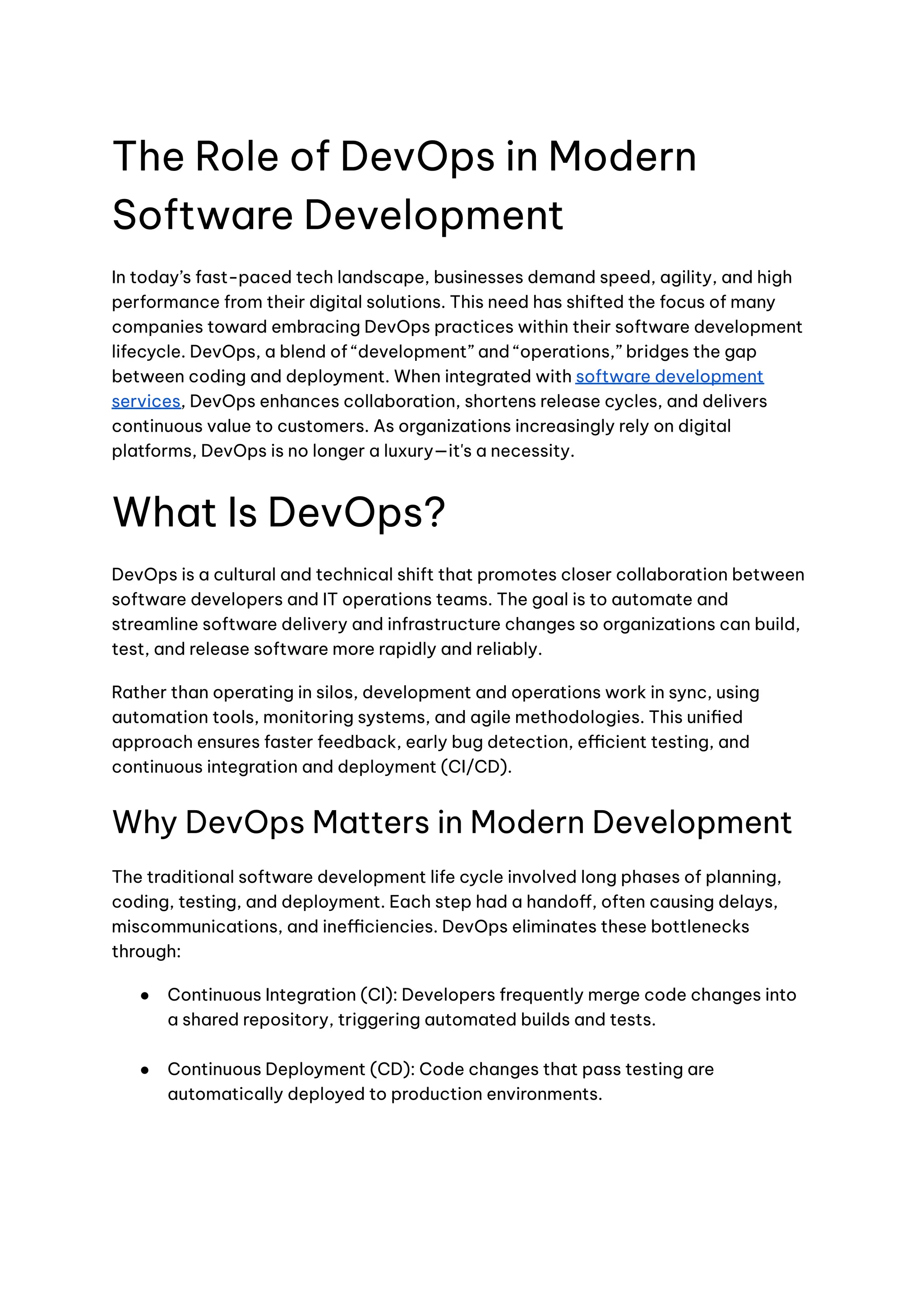 The Role of DevOps in Modern
Software Development
In today’s fast-paced tech landscape, businesses demand speed, agility, and high
performance from their digital solutions. This need has shifted the focus of many
companies toward embracing DevOps practices within their software development
lifecycle. DevOps, a blend of “development” and “operations,” bridges the gap
between coding and deployment. When integrated with software development
services, DevOps enhances collaboration, shortens release cycles, and delivers
continuous value to customers. As organizations increasingly rely on digital
platforms, DevOps is no longer a luxury—it's a necessity.
What Is DevOps?
DevOps is a cultural and technical shift that promotes closer collaboration between
software developers and IT operations teams. The goal is to automate and
streamline software delivery and infrastructure changes so organizations can build,
test, and release software more rapidly and reliably.
Rather than operating in silos, development and operations work in sync, using
automation tools, monitoring systems, and agile methodologies. This unified
approach ensures faster feedback, early bug detection, efficient testing, and
continuous integration and deployment (CI/CD).
Why DevOps Matters in Modern Development
The traditional software development life cycle involved long phases of planning,
coding, testing, and deployment. Each step had a handoff, often causing delays,
miscommunications, and inefficiencies. DevOps eliminates these bottlenecks
through:
●​ Continuous Integration (CI): Developers frequently merge code changes into
a shared repository, triggering automated builds and tests.​
●​ Continuous Deployment (CD): Code changes that pass testing are
automatically deployed to production environments.​
 