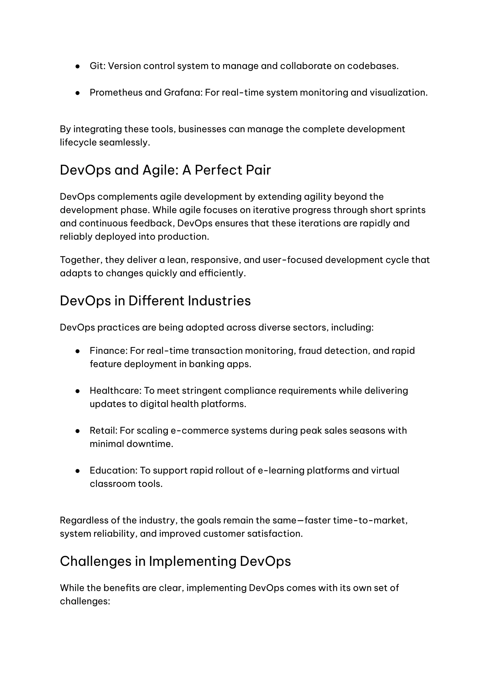 ●​ Git: Version control system to manage and collaborate on codebases.​
●​ Prometheus and Grafana: For real-time system monitoring and visualization.​
By integrating these tools, businesses can manage the complete development
lifecycle seamlessly.
DevOps and Agile: A Perfect Pair
DevOps complements agile development by extending agility beyond the
development phase. While agile focuses on iterative progress through short sprints
and continuous feedback, DevOps ensures that these iterations are rapidly and
reliably deployed into production.
Together, they deliver a lean, responsive, and user-focused development cycle that
adapts to changes quickly and efficiently.
DevOps in Different Industries
DevOps practices are being adopted across diverse sectors, including:
●​ Finance: For real-time transaction monitoring, fraud detection, and rapid
feature deployment in banking apps.​
●​ Healthcare: To meet stringent compliance requirements while delivering
updates to digital health platforms.​
●​ Retail: For scaling e-commerce systems during peak sales seasons with
minimal downtime.​
●​ Education: To support rapid rollout of e-learning platforms and virtual
classroom tools.​
Regardless of the industry, the goals remain the same—faster time-to-market,
system reliability, and improved customer satisfaction.
Challenges in Implementing DevOps
While the benefits are clear, implementing DevOps comes with its own set of
challenges:
 