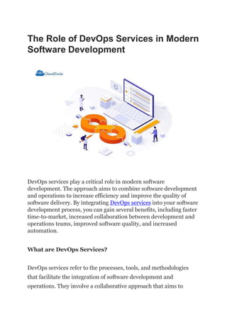The Role of DevOps Services in Modern
Software Development
DevOps services play a critical role in modern software
development. The approach aims to combine software development
and operations to increase efficiency and improve the quality of
software delivery. By integrating DevOps services into your software
development process, you can gain several benefits, including faster
time-to-market, increased collaboration between development and
operations teams, improved software quality, and increased
automation.
What are DevOps Services?
DevOps services refer to the processes, tools, and methodologies
that facilitate the integration of software development and
operations. They involve a collaborative approach that aims to
 