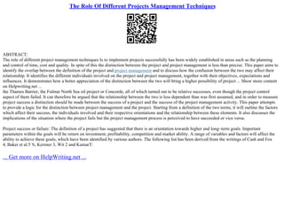 The Role Of Different Projects Management Techniques
ABSTRACT:
The role of different project management techniques Is to implement projects successfully has been widely established in areas such as the planning
and control of time, cost and quality. In spite of this the distinction between the project and project management is less than precise. This paper aims to
identify the overlap between the definition of the project and project management and to discuss how the confusion between the two may affect their
relationship. It identifies the different individuals involved on the project and project management, together with their objectives, expectations and
influences. It demonstrates how a better appreciation of the distinction between the two will bring a higher possibility of project ... Show more content
on Helpwriting.net ...
the Thames Barrier, the Fulmar North Sea oil project or Concorde, all of which turned out to be relative successes, even though the project control
aspect of them failed. It can therefore be argued that the relationship between the two is less dependent than was first assumed, and in order to measure
project success a distinction should be made between the success of a project and the success of the project management activity. This paper attempts
to provide a logic for the distinction between project management and the project. Starting from a definition of the two terms, it will outline the factors
which affect their success, the individuals involved and their respective orientations and the relationship between these elements. It also discusses the
implications of the situation where the project fails but the project management process is perceived to have succeeded or vice versa.
Project success or failure: The definition of a project has suggested that there is an orientation towards higher and long–term goals. Important
parameters within the goals will be return on investment, profitability, competition and market ability. A range of variables and factors will affect the
ability to achieve these goals, which have been identified by various authors. The following list has been derived from the writings of Cash and Fox
4, Baker et al.5 '6, Kerzner 3, Wit 2 and KumarT:
... Get more on HelpWriting.net ...
 
