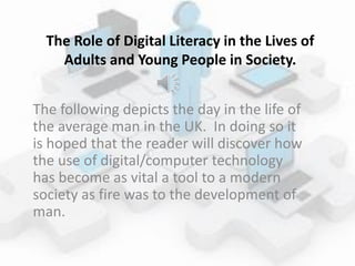 The Role of Digital Literacy in the Lives of
Adults and Young People in Society.
The following depicts the day in the life of
the average man in the UK. In doing so it
is hoped that the reader will discover how
the use of digital/computer technology
has become as vital a tool to a modern
society as fire was to the development of
man.
 
