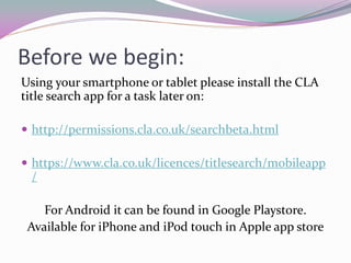 Before we begin:
Using your smartphone or tablet please install the CLA
title search app for a task later on:
 http://permissions.cla.co.uk/searchbeta.html
 https://www.cla.co.uk/licences/titlesearch/mobileapp
/
For Android it can be found in Google Playstore.
Available for iPhone and iPod touch in Apple app store
 