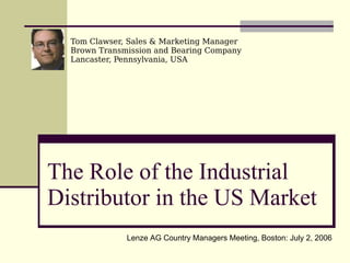 The Role of the Industrial Distributor in the US Market Tom Clawser, Sales & Marketing Manager Brown Transmission and Bearing Company Lancaster, Pennsylvania, USA Lenze AG Country Managers Meeting, Boston: July 2, 2006 