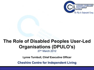 The Role of Disabled Peoples User-Led
      Organisations (DPULO’s)
                     27th March 2012

         Lynne Turnbull, Chief Executive Officer

      Cheshire Centre for Independent Living
 