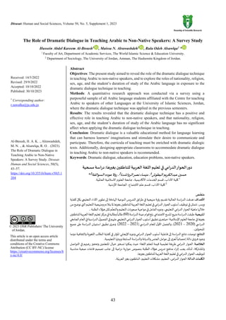 Dirasat: Human and Social Sciences, Volume 50, No. 5, Supplement 1, 2023
43
© 2023 DSR Publishers/ The University
of Jordan.
This article is an open access article
distributed under the terms and
conditions of the Creative Commons
Attribution (CC BY-NC) license
https://creativecommons.org/licenses/b
y-nc/4.0/
The Role of Dramatic Dialogue in Teaching Arabic to Non-Native Speakers: A Survey Study
Hussein Abdel Kareem Al-Btoush1
, Maissa N. Alrawashdeh2
, Rula Odeh Alsawlqa2
*
1
Faculty of Art, Department of Academic Services, The World Islamic Science & Education University.
2
Department of Sociology, The University of Jordan, Amman, The Hashemite Kingdom of Jordan.
Received: 14/5/2022
Revised: 29/9/2022
Accepted: 10/10/2022
Published: 30/10/2023
*
Corresponding author:
r.sawalka@ju.edu.jo
Al-Btoush, H. A. K. ., Alrawashdeh,
M. N. ., & Alsawlqa, R. O. . (2023).
The Role of Dramatic Dialogue in
Teaching Arabic to Non-Native
Speakers: A Survey Study. Dirasat:
Human and Social Sciences, 50(5),
43–57.
https://doi.org/10.35516/hum.v50i5.1
204
Abstract
Objectives: The present study aimed to reveal the role of the dramatic dialogue technique
in teaching Arabic to non-native speakers, and to explore the roles of nationality, religion,
sex, age, and the student’s duration of study of the Arabic language in exposure to the
dramatic dialogue technique in teaching.
Methods: A quantitative research approach was conducted via a survey using a
purposeful sample of all Arabic language students affiliated with the Centre for teaching
Arabic to speakers of other Languages at the University of Islamic Sciences, Jordan,
where the dramatic dialogue technique was applied in the previous semesters.
Results: The results revealed that the dramatic dialogue technique has a positive and
effective role in teaching Arabic to non-native speakers, and that nationality, religion,
sex, age, and the student’s duration of study of the Arabic language has no significant
affect when applying the dramatic dialogue technique in teaching.
Conclusion: Dramatic dialogue is a valuable educational method for language learning
that can harness learners' imaginations and stimulate their desire to communicate and
participate. Therefore, the curricula of teaching must be enriched with dramatic dialogic
texts. Additionally, designing appropriate classrooms to accommodate dramatic dialogue
in teaching Arabic to non-native speakers is recommended.
Keywords: Dramatic dialogue, education, education problems, non-native speakers.
‫العربية‬ ‫اللغة‬‫تعليم‬ ‫في‬ ‫الدرامي‬‫الحوار‬‫دور‬
‫مسحية‬‫دراسة‬ :‫بغيرها‬ ‫للناطقين‬
‫البطوش‬‫عبدالكريم‬‫حسين‬
1
‫الرواشدة‬‫نصر‬‫ميساء‬،
2
‫السوالقة‬‫عوده‬‫روال‬،
2
*
1
‫اآلداب‬‫كلية‬
،
‫األكاديمية‬‫الخدمات‬‫قسم‬
،
‫العاملية‬‫االسالمية‬‫العلوم‬‫جامعة‬
.
2
‫اآلداب‬‫كلية‬
،
‫االجتماع‬‫علم‬‫قسم‬
،
‫األردنية‬‫الجامعة‬
.
‫ـص‬
ّ
‫ملخ‬
‫األهداف‬
‫اسة‬‫ر‬‫الد‬‫هدفت‬:
‫كفاية‬ ّ‫بكل‬‫التعليمي‬‫األداء‬‫تطوير‬‫إلى‬‫الهادفة‬‫النوعية‬‫يس‬‫ر‬‫التد‬‫ائق‬‫ر‬‫ط‬‫في‬‫منهجية‬ ‫رؤية‬ ‫تقديم‬‫الحالية‬
‫من‬‫نوضح‬‫التي‬‫التعليم‬‫ومنهجية‬‫يتالءم‬‫ملا‬‫بغيرها‬‫للناطقين‬‫بية‬‫ر‬‫الع‬‫اللغة‬‫تعليم‬‫في‬‫امي‬‫ر‬‫الد‬‫الحوار‬‫أسلوب‬‫توظيف‬‫في‬‫تتمثل‬،‫ويسر‬
،‫التعليمي‬‫امي‬‫ر‬‫الد‬‫الحوار‬‫ة‬ّ‫ماهي‬‫خاللها‬
‫الطلبة‬‫هؤالء‬‫ملثل‬‫م‬
ّ
‫والتعل‬‫التعليم‬‫صعوبات‬‫مواجهة‬‫في‬‫الفاعل‬‫ودوره‬
.
‫املنهجية‬
(‫اسة‬‫ر‬‫الد‬‫عينة‬‫قوام‬‫بلغ‬.‫االجتماعي‬‫املسح‬‫منهج‬‫اسة‬‫ر‬‫الد‬‫طبقت‬:
60
‫للناطقين‬‫بية‬‫ر‬‫الع‬‫اللغة‬‫تعليم‬‫مركز‬‫في‬‫وطالبة‬
ً
‫طالبا‬)
‫الحوار‬‫أسلوب‬‫تطبيق‬‫ى‬‫حيثجر‬‫اإلسالمية؛‬‫العلوم‬‫جامعة‬‫في‬‫بغيرها‬
‫الجامعي‬‫العام‬‫في‬‫اسية‬‫ر‬‫الد‬‫ل‬‫الفصو‬‫في‬‫عليهم‬‫التعليمي‬‫امي‬‫ر‬‫الد‬
( ‫ي‬ ‫اس‬‫ر‬‫الد‬
2020
–
2021
( ‫ي‬ ‫اس‬‫ر‬‫الد‬ ‫للعام‬ ‫ل‬‫األو‬ ‫والفصل‬ ،)
2021
–
2022
‫جميع‬ ‫على‬ ‫اسة‬‫ر‬‫الد‬ ‫استبيان‬ ‫تطبيق‬ ‫ى‬‫وجر‬ .)
‫املبحوثين‬
.
‫النتائج‬
‫في‬‫املؤثر‬‫اإليجابي‬‫ودوره‬‫امي‬‫ر‬‫الد‬‫الحوار‬‫أسلوب‬‫فاعلية‬‫إلى‬‫اسة‬‫ر‬‫الد‬‫نتائج‬‫توصلت‬:
‫دونما‬‫والثقافية‬‫اللغوية‬‫الطالب‬‫كفاية‬
‫التعليمية‬‫وبيئتها‬‫السابقة‬‫اسة‬‫ر‬‫والد‬‫والديانة‬‫الجنس‬‫عوامل‬‫إلى‬‫ى‬‫عز‬
ُ
‫ت‬
ً
‫إحصائيا‬‫دالة‬‫فروق‬‫وجود‬
.
‫الخالصة‬
‫التواصل‬ ‫في‬ ‫رغبتهم‬ ‫وتحفيز‬ ‫املتعلمين‬ ‫خيال‬ ‫تسخير‬ ‫يمكنها‬ ‫حيث‬ ‫اللغة؛‬ ‫لتعلم‬ ‫قيمة‬ ‫تعليمية‬ ‫يقة‬‫ر‬‫ط‬ ‫امي‬‫ر‬‫الد‬ ‫الحوار‬ :
‫لذل‬ ،‫واملشاركة‬
‫مناسبة‬ ‫صفية‬ ‫قاعات‬ ‫تصميم‬ ‫جانب‬ ‫إلى‬ ‫امية‬‫ر‬‫د‬ ‫ية‬‫ر‬‫حوا‬ ‫بنصوص‬ ‫الطلبة‬ ‫هؤالء‬ ‫يس‬‫ر‬‫تد‬ ‫مناهج‬ ‫اء‬‫ر‬‫إث‬ ‫يجب‬ ‫ك‬
‫بغيرها‬‫للناطقين‬‫بية‬‫ر‬‫الع‬‫اللغة‬‫تعليم‬‫في‬‫امي‬‫ر‬‫الد‬‫الحوار‬‫لتوظيف‬
.
‫الدالة‬‫الكلمات‬
:
‫ة‬ّ‫بي‬‫ر‬‫الع‬‫بغير‬‫ن‬‫الناطقو‬،‫التعليم‬‫مشكالت‬،‫التعليم‬،‫امي‬‫ر‬‫الد‬‫الحوار‬
.
 