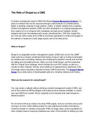 The Role of Drupal as a CMS
A content management system (CMS) like Drupal Content Management Software is a
piece of software that can be accessed through a web browser on a mobile device,
tablet, or desktop computer to add, publish, modify, or delete material from a website.
Content management systems (CMS) are often developed in a scripting language and
their scripts run on a computer with a database and web server installed. Scripts
integrate data from the database with assets (JavaScript files, CSS files, image files,
etc.) that are either native to the CMS or have been uploaded to construct the pages of
the website in response to each page request sent to the web server.
What is Drupal?
Drupal is an adaptable content management system (CMS) that runs on the LAMP
stack and has a modular architecture that makes it easy to add or remove functionality
by installing and uninstalling modules and modifying the website's overall look and feel
by adding and uninstalling themes. When you first install Drupal, you'll be presented
with the "Drupal Core" package, which includes the core PHP scripts, as well as a
number of other modules, themes, and a plethora of supplementary JavaScript, CSS,
and image assets required to operate the basic CMS functionality. The Drupal 9 Website
Design has a wide variety of downloadable add-ons, including modules and themes.
What are the reasons for using Drupal?
You may create a website without utilizing a content management system (CMS), use
one of the numerous CMS packages and hosted services already available, or create
your own CMS from scratch. We've compiled a list of benefits that make Drupal an
attractive option:
It's not hard to throw up a basic site using HTML pages, and you can have one up and
running in no time. Online editing (easier for less experienced content maintainers),
uniformity (harder to maintain using static HTML for larger sites), and the possibility of
more complex feature requiring a database are some of the benefits of setting up a site
 