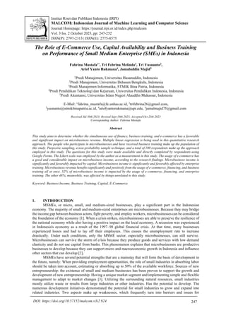 Institut Riset dan Publikasi Indonesia (IRPI)
MALCOM: Indonesian Journal of Machine Learning and Computer Science
Journal Homepage: https://journal.irpi.or.id/index.php/malcom
Vol. 3 Iss. 2 October 2023, pp: 247-252
ISSN(P): 2797-2313 | ISSN(E): 2775-8575
247
DOI: https://doi.org/10.57152/malcom.v3i2.924
The Role of E-Commerce Use, Capital Availability and Business Training
on Performance of Small Medium Enterprise (SMEs) in Indonesia
Fahrina Mustafa1*
, Tri Febrina Melinda2
, Tri Yusnanto3
,
Arief Yanto Rukmana4
, Jamaluddin Majid5
1
Prodi Manajemen, Universitas Hasanuddin, Indonesia
2
Prodi Manajemen, Universitas Dehasen Bengkulu, Indonesia
3
Prodi Manajemen Informatika, STMIK Bina Patria, Indonesia
4
Prodi Pendidikan Teknologi dan Kejuruan, Universitas Pendidikan Indonesia, Indonesia
5
Prodi Akuntansi, Universitas Islam Negeri Alauddin Makassar, Indonesia
E-Mail: 1
fahrina_mustafa@fe.unhas.ac.id, 2
trifebrina26@gmail.com,
3
yusnanto@stmikbinapatria.ac.id, 4
ariefyantorukmana@upi.edu, 5
jamalmajid75@gmail.com
Received Jul 30th 2023; Revised Sept 10th 2023; Accepted Oct 25th 2023
Corresponding Author: Fahrina Mustafa
Abstract
This study aims to determine whether the simultaneous use of finance, business training, and e-commerce has a favorable
and significant impact on microbusiness revenue. Multiple linear regression is being used in this quantitative research
approach. The people who participate in microbusinesses and have received business training make up the population of
this study. Purposive sampling, a non-probability sample technique, and a total of 100 respondents make up the approach
employed in this study. The questions for this study were made available and directly completed by respondents using
Google Forms. The Likert scale was employed by the author as a measurement in this study. The usage of e-commerce has
a good and considerable impact on microbusiness income, according to the research findings. Microbusiness income is
significantly and favorably impacted by capital. Microbusiness income is significantly and favorably affected by enterprise
training. Microbusiness revenue benefits significantly and positively from the usage of e-commerce, financing, and business
training all at once. 52% of microbusiness income is impacted by the usage of e-commerce, financing, and enterprise
training. The other 48%, meanwhile, was affected by things unrelated to this study.
Keyword: Business Income, Business Training, Capital, E-Commerce
1. INTRODUCTION
MSMEs, or micro, small, and medium-sized businesses, play a significant part in the Indonesian
economy. The majority of small and medium-sized enterprises are microbusinesses. Because they may bridge
the income gap between business actors, fight poverty, and employ workers, microbusinesses can be considered
the foundation of the economy [1]. When a crisis strikes, microbusinesses are able to preserve the resilience of
the national economy while also having a positive impact on the local economy. A recession was experienced
in Indonesia's economy as a result of the 1997–98 global financial crisis. At that time, many businesses
experienced losses and had to lay off their employees. This causes the unemployment rate to increase
drastically. Under such conditions, only the MSME sector, especially microbusinesses, can still survive.
Microbusinesses can survive the storm of crisis because they produce goods and services with low demand
elasticity and do not use capital from banks. This phenomenon explains that microbusinesses are productive
businesses to develop because they can support micro and macroeconomic growth in Indonesia and influence
other sectors that can develop [2].
MSMEs have several potential strengths that are a mainstay that will form the basis of development in
the future, namely: When providing employment opportunities, the role of small industries in absorbing labor
should be taken into account, estimating or absorbing up to 50% of the available workforce. Sources of new
entrepreneurship: the existence of small and medium businesses has been proven to support the growth and
development of new entrepreneurship. Having a unique market segment and implementing simple and flexible
management to adapt to market changes [3]. Utilizing the surrounding natural resources, small industries
mostly utilize waste or results from large industries or other industries. Has the potential to develop. The
numerous development initiatives demonstrated the potential for small industries to grow and expand into
related industries. Two aspects make up weaknesses, which frequently turn into barriers and issues for
 