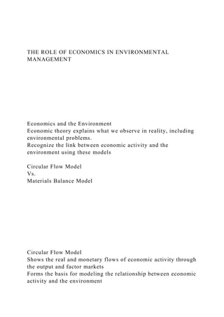THE ROLE OF ECONOMICS IN ENVIRONMENTAL
MANAGEMENT
Economics and the Environment
Economic theory explains what we observe in reality, including
environmental problems.
Recognize the link between economic activity and the
environment using these models
Circular Flow Model
Vs.
Materials Balance Model
Circular Flow Model
Shows the real and monetary flows of economic activity through
the output and factor markets
Forms the basis for modeling the relationship between economic
activity and the environment
 