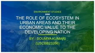 ENVIRONMENT STUDIES
BBM
THE ROLE OF ECOSYSTEM IN
URBAN AREAS AND THEIR
ECONOMIC VALUE TO THE
DEVELOPING NATION
BY : SOUMYA KUMARI
(USCBB23266)
 