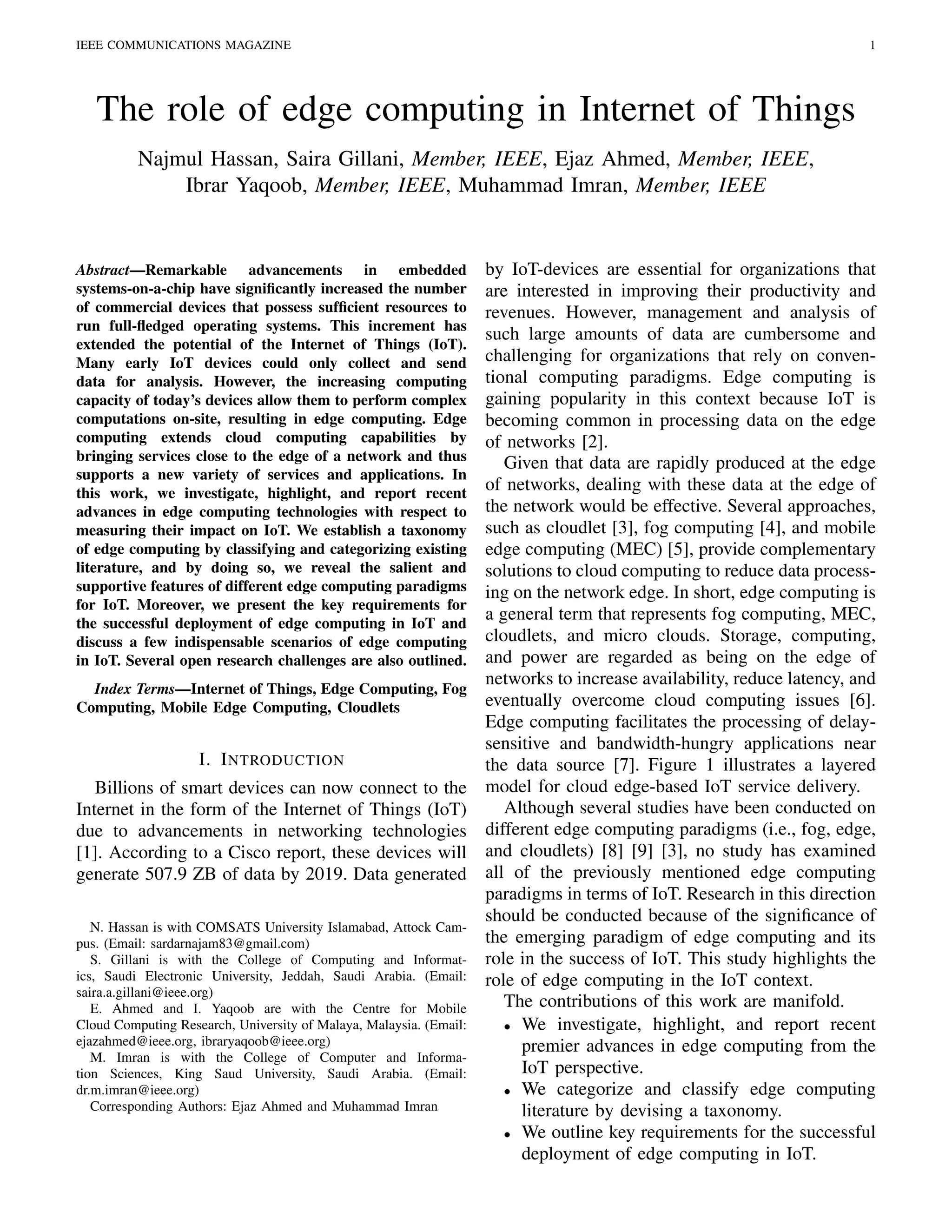 IEEE COMMUNICATIONS MAGAZINE 1
The role of edge computing in Internet of Things
Najmul Hassan, Saira Gillani, Member, IEEE, Ejaz Ahmed, Member, IEEE,
Ibrar Yaqoob, Member, IEEE, Muhammad Imran, Member, IEEE
Abstract—Remarkable advancements in embedded
systems-on-a-chip have signiﬁcantly increased the number
of commercial devices that possess sufﬁcient resources to
run full-ﬂedged operating systems. This increment has
extended the potential of the Internet of Things (IoT).
Many early IoT devices could only collect and send
data for analysis. However, the increasing computing
capacity of today’s devices allow them to perform complex
computations on-site, resulting in edge computing. Edge
computing extends cloud computing capabilities by
bringing services close to the edge of a network and thus
supports a new variety of services and applications. In
this work, we investigate, highlight, and report recent
advances in edge computing technologies with respect to
measuring their impact on IoT. We establish a taxonomy
of edge computing by classifying and categorizing existing
literature, and by doing so, we reveal the salient and
supportive features of different edge computing paradigms
for IoT. Moreover, we present the key requirements for
the successful deployment of edge computing in IoT and
discuss a few indispensable scenarios of edge computing
in IoT. Several open research challenges are also outlined.
Index Terms—Internet of Things, Edge Computing, Fog
Computing, Mobile Edge Computing, Cloudlets
I. INTRODUCTION
Billions of smart devices can now connect to the
Internet in the form of the Internet of Things (IoT)
due to advancements in networking technologies
[1]. According to a Cisco report, these devices will
generate 507.9 ZB of data by 2019. Data generated
N. Hassan is with COMSATS University Islamabad, Attock Cam-
pus. (Email: sardarnajam83@gmail.com)
S. Gillani is with the College of Computing and Informat-
ics, Saudi Electronic University, Jeddah, Saudi Arabia. (Email:
saira.a.gillani@ieee.org)
E. Ahmed and I. Yaqoob are with the Centre for Mobile
Cloud Computing Research, University of Malaya, Malaysia. (Email:
ejazahmed@ieee.org, ibraryaqoob@ieee.org)
M. Imran is with the College of Computer and Informa-
tion Sciences, King Saud University, Saudi Arabia. (Email:
dr.m.imran@ieee.org)
Corresponding Authors: Ejaz Ahmed and Muhammad Imran
by IoT-devices are essential for organizations that
are interested in improving their productivity and
revenues. However, management and analysis of
such large amounts of data are cumbersome and
challenging for organizations that rely on conven-
tional computing paradigms. Edge computing is
gaining popularity in this context because IoT is
becoming common in processing data on the edge
of networks [2].
Given that data are rapidly produced at the edge
of networks, dealing with these data at the edge of
the network would be effective. Several approaches,
such as cloudlet [3], fog computing [4], and mobile
edge computing (MEC) [5], provide complementary
solutions to cloud computing to reduce data process-
ing on the network edge. In short, edge computing is
a general term that represents fog computing, MEC,
cloudlets, and micro clouds. Storage, computing,
and power are regarded as being on the edge of
networks to increase availability, reduce latency, and
eventually overcome cloud computing issues [6].
Edge computing facilitates the processing of delay-
sensitive and bandwidth-hungry applications near
the data source [7]. Figure 1 illustrates a layered
model for cloud edge-based IoT service delivery.
Although several studies have been conducted on
different edge computing paradigms (i.e., fog, edge,
and cloudlets) [8] [9] [3], no study has examined
all of the previously mentioned edge computing
paradigms in terms of IoT. Research in this direction
should be conducted because of the signiﬁcance of
the emerging paradigm of edge computing and its
role in the success of IoT. This study highlights the
role of edge computing in the IoT context.
The contributions of this work are manifold.
• We investigate, highlight, and report recent
premier advances in edge computing from the
IoT perspective.
• We categorize and classify edge computing
literature by devising a taxonomy.
• We outline key requirements for the successful
deployment of edge computing in IoT.
 
