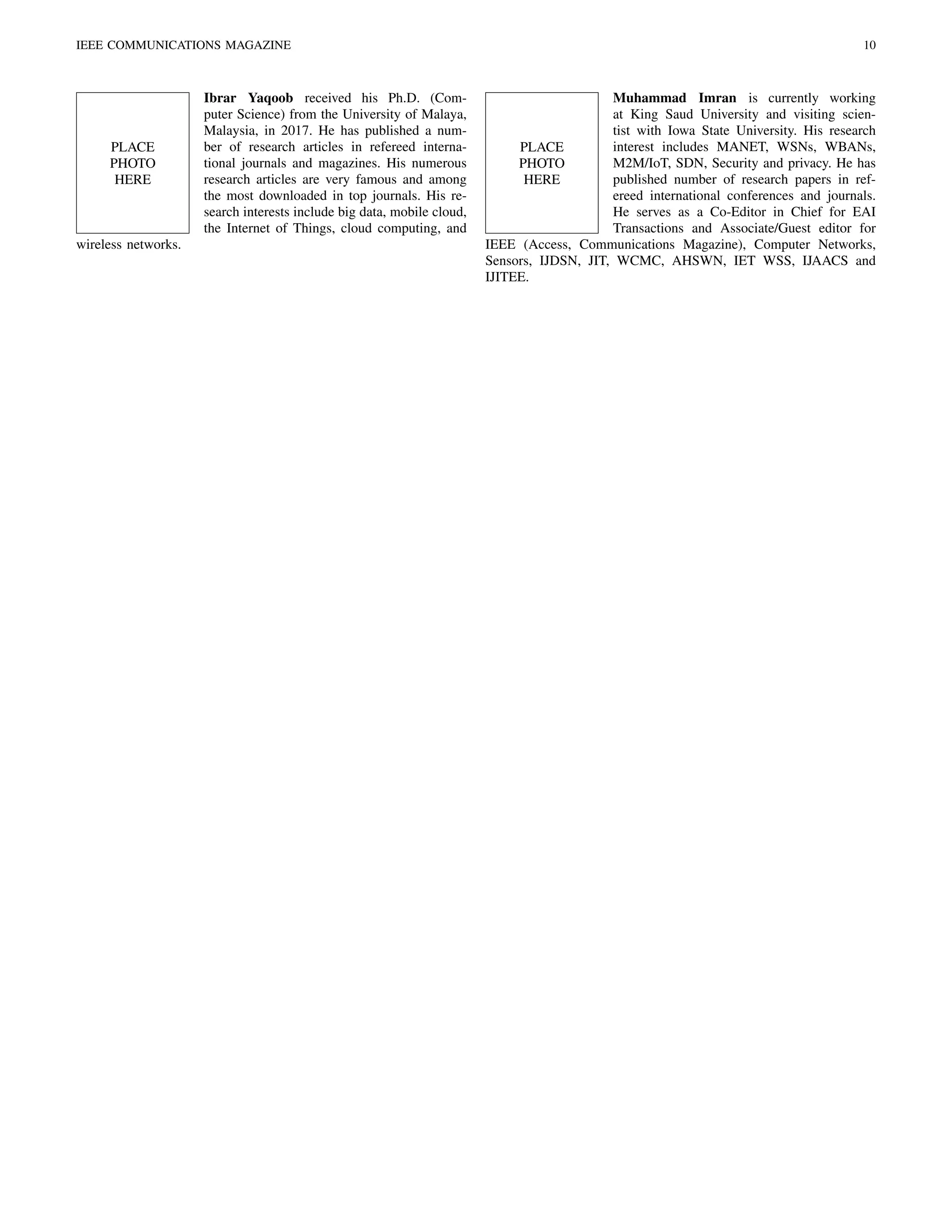 IEEE COMMUNICATIONS MAGAZINE 10
PLACE
PHOTO
HERE
Ibrar Yaqoob received his Ph.D. (Com-
puter Science) from the University of Malaya,
Malaysia, in 2017. He has published a num-
ber of research articles in refereed interna-
tional journals and magazines. His numerous
research articles are very famous and among
the most downloaded in top journals. His re-
search interests include big data, mobile cloud,
the Internet of Things, cloud computing, and
wireless networks.
PLACE
PHOTO
HERE
Muhammad Imran is currently working
at King Saud University and visiting scien-
tist with Iowa State University. His research
interest includes MANET, WSNs, WBANs,
M2M/IoT, SDN, Security and privacy. He has
published number of research papers in ref-
ereed international conferences and journals.
He serves as a Co-Editor in Chief for EAI
Transactions and Associate/Guest editor for
IEEE (Access, Communications Magazine), Computer Networks,
Sensors, IJDSN, JIT, WCMC, AHSWN, IET WSS, IJAACS and
IJITEE.
 