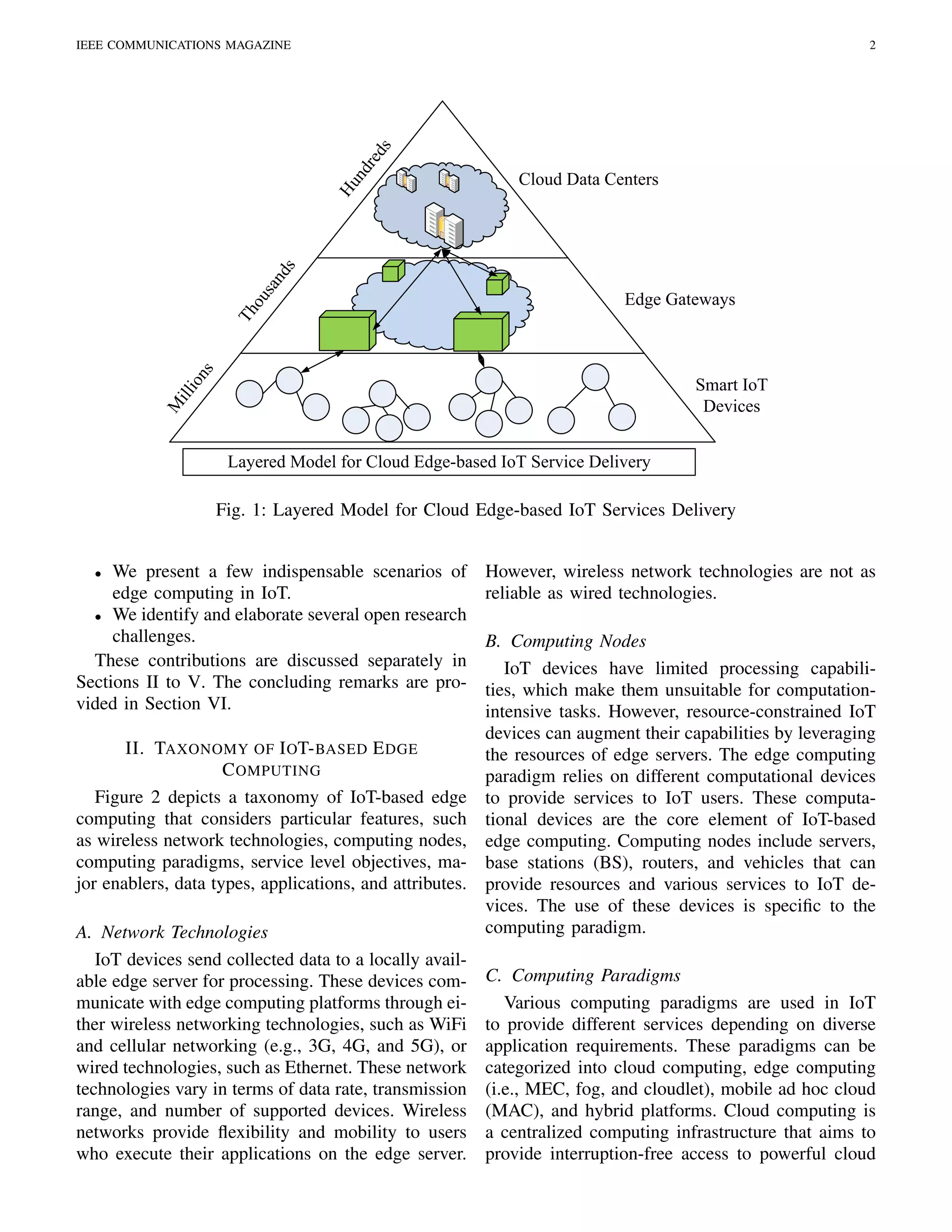 IEEE COMMUNICATIONS MAGAZINE 2
Smart IoT
Devices
Edge Gateways
Cloud Data Centers
Layered Model for Cloud Edge-based IoT Service Delivery
Hundreds
Thousands
M
illions
Fig. 1: Layered Model for Cloud Edge-based IoT Services Delivery
• We present a few indispensable scenarios of
edge computing in IoT.
• We identify and elaborate several open research
challenges.
These contributions are discussed separately in
Sections II to V. The concluding remarks are pro-
vided in Section VI.
II. TAXONOMY OF IOT-BASED EDGE
COMPUTING
Figure 2 depicts a taxonomy of IoT-based edge
computing that considers particular features, such
as wireless network technologies, computing nodes,
computing paradigms, service level objectives, ma-
jor enablers, data types, applications, and attributes.
A. Network Technologies
IoT devices send collected data to a locally avail-
able edge server for processing. These devices com-
municate with edge computing platforms through ei-
ther wireless networking technologies, such as WiFi
and cellular networking (e.g., 3G, 4G, and 5G), or
wired technologies, such as Ethernet. These network
technologies vary in terms of data rate, transmission
range, and number of supported devices. Wireless
networks provide ﬂexibility and mobility to users
who execute their applications on the edge server.
However, wireless network technologies are not as
reliable as wired technologies.
B. Computing Nodes
IoT devices have limited processing capabili-
ties, which make them unsuitable for computation-
intensive tasks. However, resource-constrained IoT
devices can augment their capabilities by leveraging
the resources of edge servers. The edge computing
paradigm relies on different computational devices
to provide services to IoT users. These computa-
tional devices are the core element of IoT-based
edge computing. Computing nodes include servers,
base stations (BS), routers, and vehicles that can
provide resources and various services to IoT de-
vices. The use of these devices is speciﬁc to the
computing paradigm.
C. Computing Paradigms
Various computing paradigms are used in IoT
to provide different services depending on diverse
application requirements. These paradigms can be
categorized into cloud computing, edge computing
(i.e., MEC, fog, and cloudlet), mobile ad hoc cloud
(MAC), and hybrid platforms. Cloud computing is
a centralized computing infrastructure that aims to
provide interruption-free access to powerful cloud
 