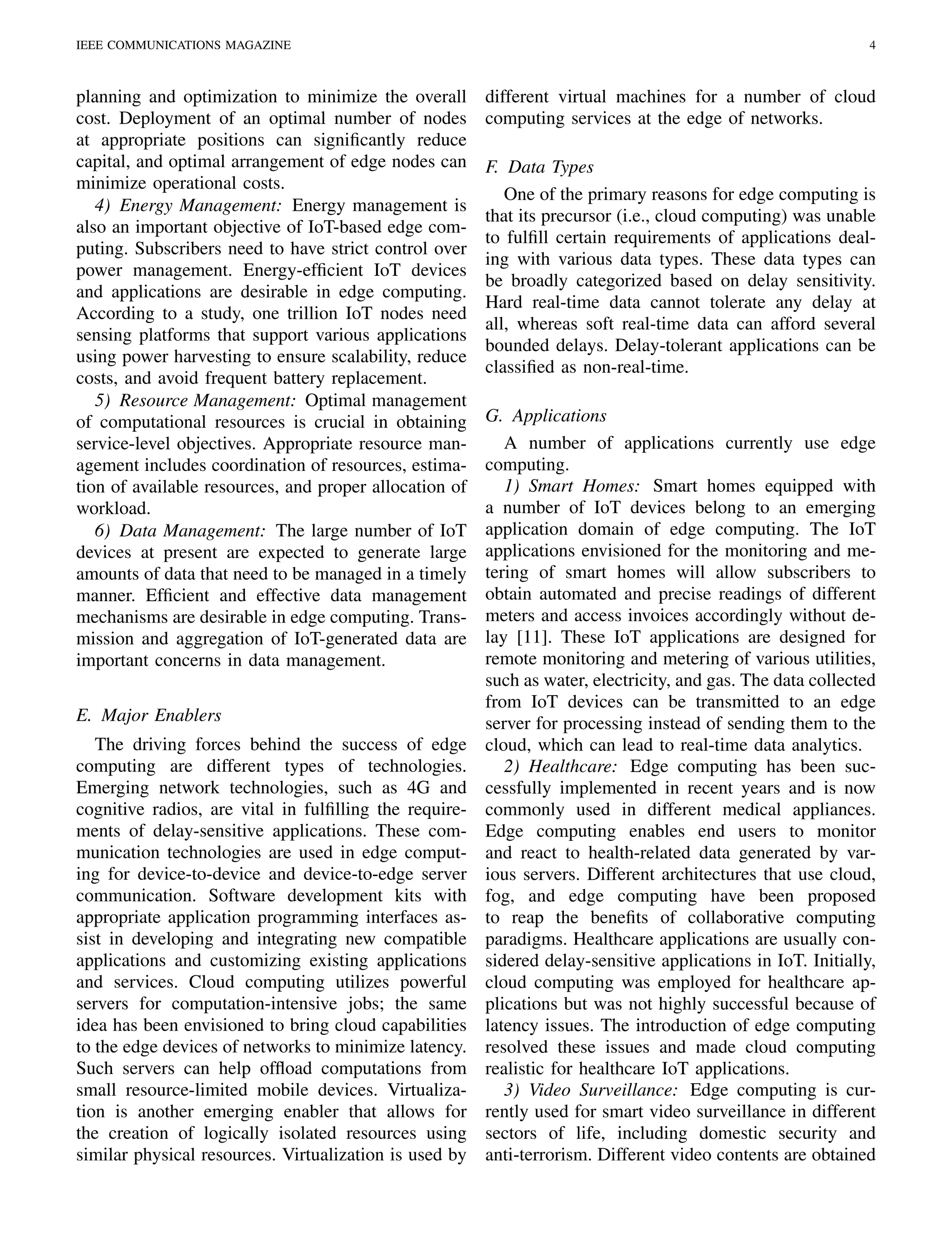 IEEE COMMUNICATIONS MAGAZINE 4
planning and optimization to minimize the overall
cost. Deployment of an optimal number of nodes
at appropriate positions can signiﬁcantly reduce
capital, and optimal arrangement of edge nodes can
minimize operational costs.
4) Energy Management: Energy management is
also an important objective of IoT-based edge com-
puting. Subscribers need to have strict control over
power management. Energy-efﬁcient IoT devices
and applications are desirable in edge computing.
According to a study, one trillion IoT nodes need
sensing platforms that support various applications
using power harvesting to ensure scalability, reduce
costs, and avoid frequent battery replacement.
5) Resource Management: Optimal management
of computational resources is crucial in obtaining
service-level objectives. Appropriate resource man-
agement includes coordination of resources, estima-
tion of available resources, and proper allocation of
workload.
6) Data Management: The large number of IoT
devices at present are expected to generate large
amounts of data that need to be managed in a timely
manner. Efﬁcient and effective data management
mechanisms are desirable in edge computing. Trans-
mission and aggregation of IoT-generated data are
important concerns in data management.
E. Major Enablers
The driving forces behind the success of edge
computing are different types of technologies.
Emerging network technologies, such as 4G and
cognitive radios, are vital in fulﬁlling the require-
ments of delay-sensitive applications. These com-
munication technologies are used in edge comput-
ing for device-to-device and device-to-edge server
communication. Software development kits with
appropriate application programming interfaces as-
sist in developing and integrating new compatible
applications and customizing existing applications
and services. Cloud computing utilizes powerful
servers for computation-intensive jobs; the same
idea has been envisioned to bring cloud capabilities
to the edge devices of networks to minimize latency.
Such servers can help ofﬂoad computations from
small resource-limited mobile devices. Virtualiza-
tion is another emerging enabler that allows for
the creation of logically isolated resources using
similar physical resources. Virtualization is used by
different virtual machines for a number of cloud
computing services at the edge of networks.
F. Data Types
One of the primary reasons for edge computing is
that its precursor (i.e., cloud computing) was unable
to fulﬁll certain requirements of applications deal-
ing with various data types. These data types can
be broadly categorized based on delay sensitivity.
Hard real-time data cannot tolerate any delay at
all, whereas soft real-time data can afford several
bounded delays. Delay-tolerant applications can be
classiﬁed as non-real-time.
G. Applications
A number of applications currently use edge
computing.
1) Smart Homes: Smart homes equipped with
a number of IoT devices belong to an emerging
application domain of edge computing. The IoT
applications envisioned for the monitoring and me-
tering of smart homes will allow subscribers to
obtain automated and precise readings of different
meters and access invoices accordingly without de-
lay [11]. These IoT applications are designed for
remote monitoring and metering of various utilities,
such as water, electricity, and gas. The data collected
from IoT devices can be transmitted to an edge
server for processing instead of sending them to the
cloud, which can lead to real-time data analytics.
2) Healthcare: Edge computing has been suc-
cessfully implemented in recent years and is now
commonly used in different medical appliances.
Edge computing enables end users to monitor
and react to health-related data generated by var-
ious servers. Different architectures that use cloud,
fog, and edge computing have been proposed
to reap the beneﬁts of collaborative computing
paradigms. Healthcare applications are usually con-
sidered delay-sensitive applications in IoT. Initially,
cloud computing was employed for healthcare ap-
plications but was not highly successful because of
latency issues. The introduction of edge computing
resolved these issues and made cloud computing
realistic for healthcare IoT applications.
3) Video Surveillance: Edge computing is cur-
rently used for smart video surveillance in different
sectors of life, including domestic security and
anti-terrorism. Different video contents are obtained
 