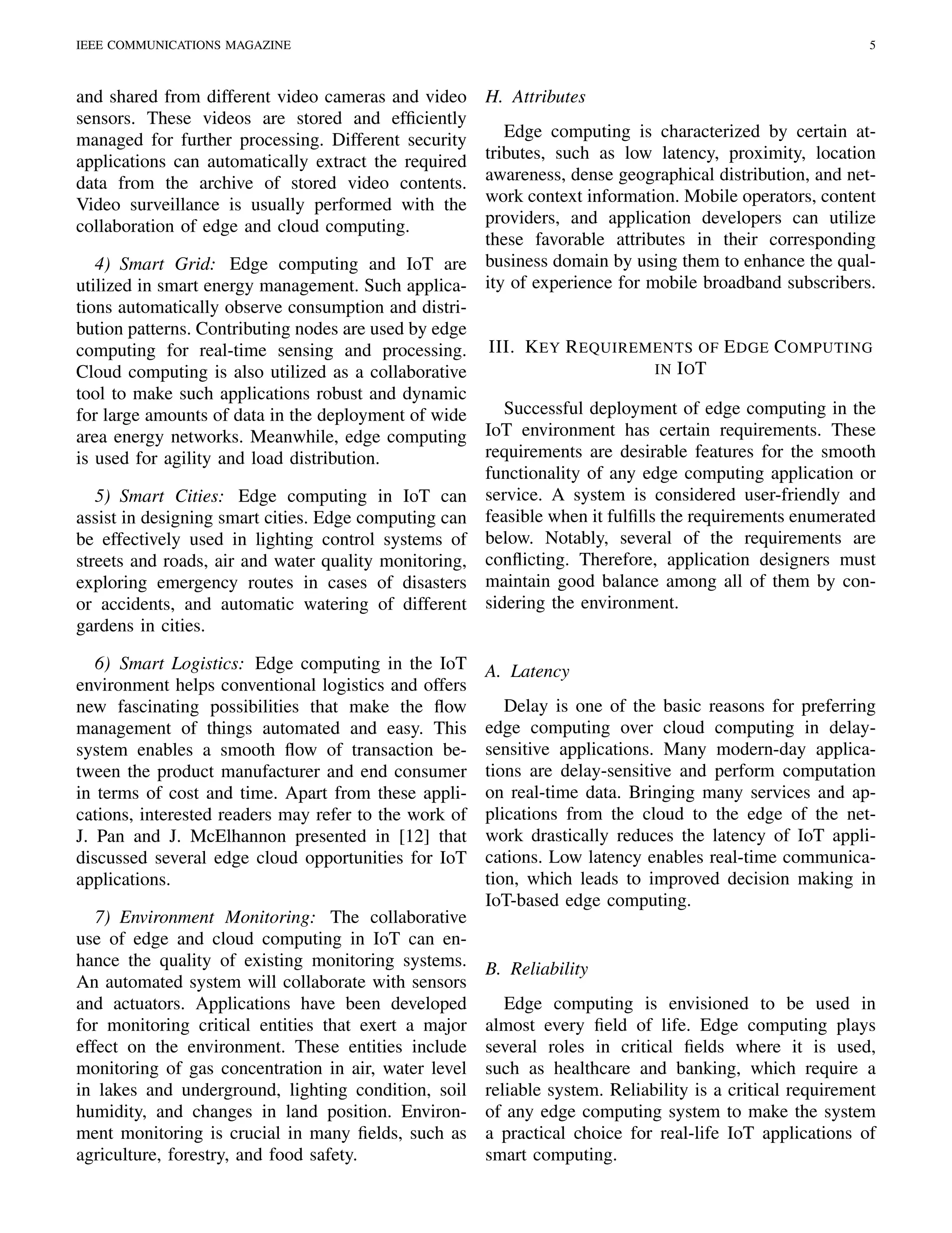 IEEE COMMUNICATIONS MAGAZINE 5
and shared from different video cameras and video
sensors. These videos are stored and efﬁciently
managed for further processing. Different security
applications can automatically extract the required
data from the archive of stored video contents.
Video surveillance is usually performed with the
collaboration of edge and cloud computing.
4) Smart Grid: Edge computing and IoT are
utilized in smart energy management. Such applica-
tions automatically observe consumption and distri-
bution patterns. Contributing nodes are used by edge
computing for real-time sensing and processing.
Cloud computing is also utilized as a collaborative
tool to make such applications robust and dynamic
for large amounts of data in the deployment of wide
area energy networks. Meanwhile, edge computing
is used for agility and load distribution.
5) Smart Cities: Edge computing in IoT can
assist in designing smart cities. Edge computing can
be effectively used in lighting control systems of
streets and roads, air and water quality monitoring,
exploring emergency routes in cases of disasters
or accidents, and automatic watering of different
gardens in cities.
6) Smart Logistics: Edge computing in the IoT
environment helps conventional logistics and offers
new fascinating possibilities that make the ﬂow
management of things automated and easy. This
system enables a smooth ﬂow of transaction be-
tween the product manufacturer and end consumer
in terms of cost and time. Apart from these appli-
cations, interested readers may refer to the work of
J. Pan and J. McElhannon presented in [12] that
discussed several edge cloud opportunities for IoT
applications.
7) Environment Monitoring: The collaborative
use of edge and cloud computing in IoT can en-
hance the quality of existing monitoring systems.
An automated system will collaborate with sensors
and actuators. Applications have been developed
for monitoring critical entities that exert a major
effect on the environment. These entities include
monitoring of gas concentration in air, water level
in lakes and underground, lighting condition, soil
humidity, and changes in land position. Environ-
ment monitoring is crucial in many ﬁelds, such as
agriculture, forestry, and food safety.
H. Attributes
Edge computing is characterized by certain at-
tributes, such as low latency, proximity, location
awareness, dense geographical distribution, and net-
work context information. Mobile operators, content
providers, and application developers can utilize
these favorable attributes in their corresponding
business domain by using them to enhance the qual-
ity of experience for mobile broadband subscribers.
III. KEY REQUIREMENTS OF EDGE COMPUTING
IN IOT
Successful deployment of edge computing in the
IoT environment has certain requirements. These
requirements are desirable features for the smooth
functionality of any edge computing application or
service. A system is considered user-friendly and
feasible when it fulﬁlls the requirements enumerated
below. Notably, several of the requirements are
conﬂicting. Therefore, application designers must
maintain good balance among all of them by con-
sidering the environment.
A. Latency
Delay is one of the basic reasons for preferring
edge computing over cloud computing in delay-
sensitive applications. Many modern-day applica-
tions are delay-sensitive and perform computation
on real-time data. Bringing many services and ap-
plications from the cloud to the edge of the net-
work drastically reduces the latency of IoT appli-
cations. Low latency enables real-time communica-
tion, which leads to improved decision making in
IoT-based edge computing.
B. Reliability
Edge computing is envisioned to be used in
almost every ﬁeld of life. Edge computing plays
several roles in critical ﬁelds where it is used,
such as healthcare and banking, which require a
reliable system. Reliability is a critical requirement
of any edge computing system to make the system
a practical choice for real-life IoT applications of
smart computing.
 