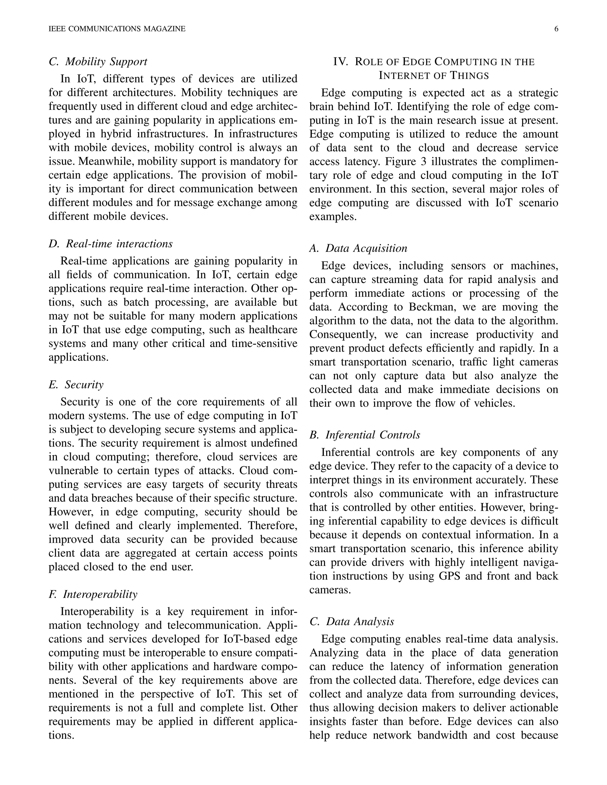 IEEE COMMUNICATIONS MAGAZINE 6
C. Mobility Support
In IoT, different types of devices are utilized
for different architectures. Mobility techniques are
frequently used in different cloud and edge architec-
tures and are gaining popularity in applications em-
ployed in hybrid infrastructures. In infrastructures
with mobile devices, mobility control is always an
issue. Meanwhile, mobility support is mandatory for
certain edge applications. The provision of mobil-
ity is important for direct communication between
different modules and for message exchange among
different mobile devices.
D. Real-time interactions
Real-time applications are gaining popularity in
all ﬁelds of communication. In IoT, certain edge
applications require real-time interaction. Other op-
tions, such as batch processing, are available but
may not be suitable for many modern applications
in IoT that use edge computing, such as healthcare
systems and many other critical and time-sensitive
applications.
E. Security
Security is one of the core requirements of all
modern systems. The use of edge computing in IoT
is subject to developing secure systems and applica-
tions. The security requirement is almost undeﬁned
in cloud computing; therefore, cloud services are
vulnerable to certain types of attacks. Cloud com-
puting services are easy targets of security threats
and data breaches because of their speciﬁc structure.
However, in edge computing, security should be
well deﬁned and clearly implemented. Therefore,
improved data security can be provided because
client data are aggregated at certain access points
placed closed to the end user.
F. Interoperability
Interoperability is a key requirement in infor-
mation technology and telecommunication. Appli-
cations and services developed for IoT-based edge
computing must be interoperable to ensure compati-
bility with other applications and hardware compo-
nents. Several of the key requirements above are
mentioned in the perspective of IoT. This set of
requirements is not a full and complete list. Other
requirements may be applied in different applica-
tions.
IV. ROLE OF EDGE COMPUTING IN THE
INTERNET OF THINGS
Edge computing is expected act as a strategic
brain behind IoT. Identifying the role of edge com-
puting in IoT is the main research issue at present.
Edge computing is utilized to reduce the amount
of data sent to the cloud and decrease service
access latency. Figure 3 illustrates the complimen-
tary role of edge and cloud computing in the IoT
environment. In this section, several major roles of
edge computing are discussed with IoT scenario
examples.
A. Data Acquisition
Edge devices, including sensors or machines,
can capture streaming data for rapid analysis and
perform immediate actions or processing of the
data. According to Beckman, we are moving the
algorithm to the data, not the data to the algorithm.
Consequently, we can increase productivity and
prevent product defects efﬁciently and rapidly. In a
smart transportation scenario, trafﬁc light cameras
can not only capture data but also analyze the
collected data and make immediate decisions on
their own to improve the ﬂow of vehicles.
B. Inferential Controls
Inferential controls are key components of any
edge device. They refer to the capacity of a device to
interpret things in its environment accurately. These
controls also communicate with an infrastructure
that is controlled by other entities. However, bring-
ing inferential capability to edge devices is difﬁcult
because it depends on contextual information. In a
smart transportation scenario, this inference ability
can provide drivers with highly intelligent naviga-
tion instructions by using GPS and front and back
cameras.
C. Data Analysis
Edge computing enables real-time data analysis.
Analyzing data in the place of data generation
can reduce the latency of information generation
from the collected data. Therefore, edge devices can
collect and analyze data from surrounding devices,
thus allowing decision makers to deliver actionable
insights faster than before. Edge devices can also
help reduce network bandwidth and cost because
 