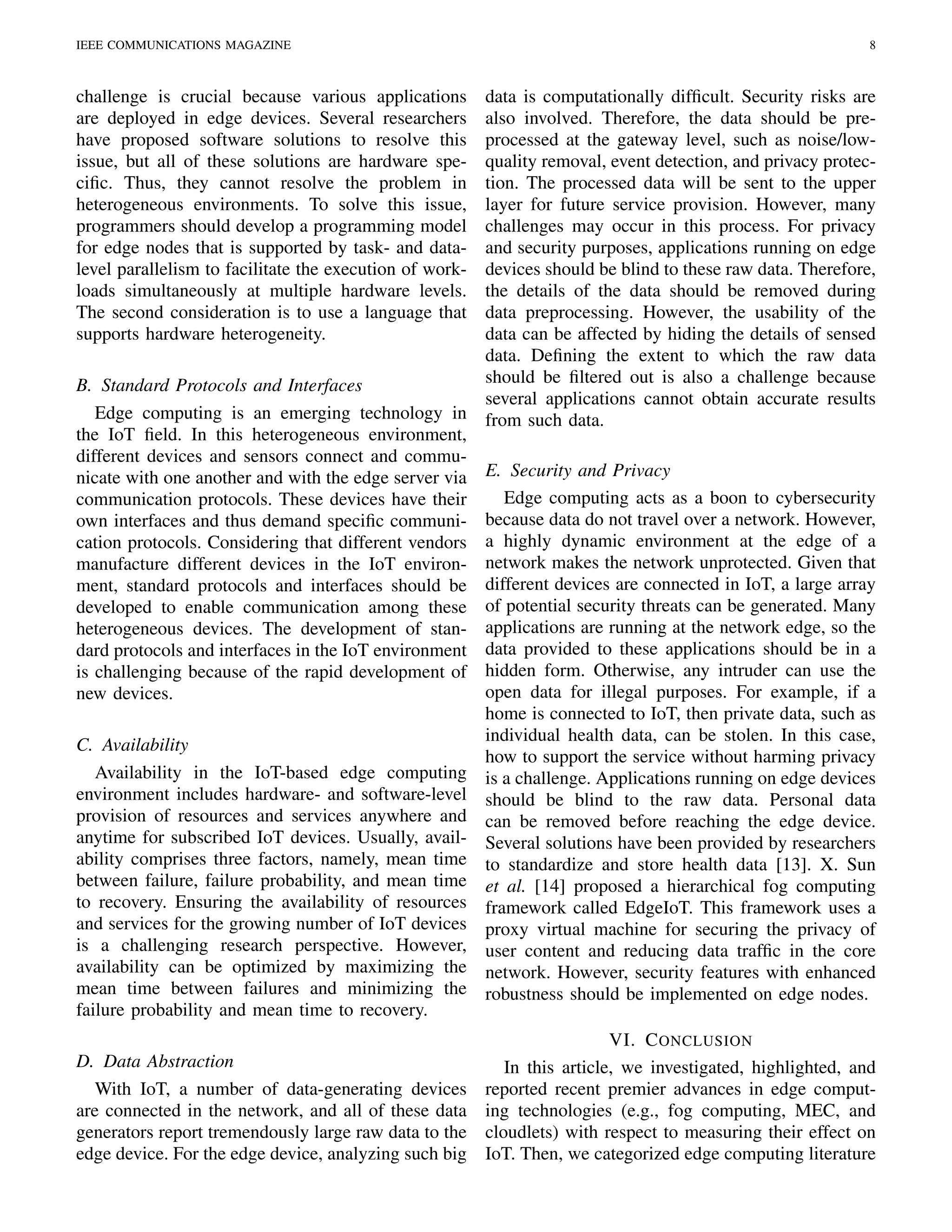 IEEE COMMUNICATIONS MAGAZINE 8
challenge is crucial because various applications
are deployed in edge devices. Several researchers
have proposed software solutions to resolve this
issue, but all of these solutions are hardware spe-
ciﬁc. Thus, they cannot resolve the problem in
heterogeneous environments. To solve this issue,
programmers should develop a programming model
for edge nodes that is supported by task- and data-
level parallelism to facilitate the execution of work-
loads simultaneously at multiple hardware levels.
The second consideration is to use a language that
supports hardware heterogeneity.
B. Standard Protocols and Interfaces
Edge computing is an emerging technology in
the IoT ﬁeld. In this heterogeneous environment,
different devices and sensors connect and commu-
nicate with one another and with the edge server via
communication protocols. These devices have their
own interfaces and thus demand speciﬁc communi-
cation protocols. Considering that different vendors
manufacture different devices in the IoT environ-
ment, standard protocols and interfaces should be
developed to enable communication among these
heterogeneous devices. The development of stan-
dard protocols and interfaces in the IoT environment
is challenging because of the rapid development of
new devices.
C. Availability
Availability in the IoT-based edge computing
environment includes hardware- and software-level
provision of resources and services anywhere and
anytime for subscribed IoT devices. Usually, avail-
ability comprises three factors, namely, mean time
between failure, failure probability, and mean time
to recovery. Ensuring the availability of resources
and services for the growing number of IoT devices
is a challenging research perspective. However,
availability can be optimized by maximizing the
mean time between failures and minimizing the
failure probability and mean time to recovery.
D. Data Abstraction
With IoT, a number of data-generating devices
are connected in the network, and all of these data
generators report tremendously large raw data to the
edge device. For the edge device, analyzing such big
data is computationally difﬁcult. Security risks are
also involved. Therefore, the data should be pre-
processed at the gateway level, such as noise/low-
quality removal, event detection, and privacy protec-
tion. The processed data will be sent to the upper
layer for future service provision. However, many
challenges may occur in this process. For privacy
and security purposes, applications running on edge
devices should be blind to these raw data. Therefore,
the details of the data should be removed during
data preprocessing. However, the usability of the
data can be affected by hiding the details of sensed
data. Deﬁning the extent to which the raw data
should be ﬁltered out is also a challenge because
several applications cannot obtain accurate results
from such data.
E. Security and Privacy
Edge computing acts as a boon to cybersecurity
because data do not travel over a network. However,
a highly dynamic environment at the edge of a
network makes the network unprotected. Given that
different devices are connected in IoT, a large array
of potential security threats can be generated. Many
applications are running at the network edge, so the
data provided to these applications should be in a
hidden form. Otherwise, any intruder can use the
open data for illegal purposes. For example, if a
home is connected to IoT, then private data, such as
individual health data, can be stolen. In this case,
how to support the service without harming privacy
is a challenge. Applications running on edge devices
should be blind to the raw data. Personal data
can be removed before reaching the edge device.
Several solutions have been provided by researchers
to standardize and store health data [13]. X. Sun
et al. [14] proposed a hierarchical fog computing
framework called EdgeIoT. This framework uses a
proxy virtual machine for securing the privacy of
user content and reducing data trafﬁc in the core
network. However, security features with enhanced
robustness should be implemented on edge nodes.
VI. CONCLUSION
In this article, we investigated, highlighted, and
reported recent premier advances in edge comput-
ing technologies (e.g., fog computing, MEC, and
cloudlets) with respect to measuring their effect on
IoT. Then, we categorized edge computing literature
 