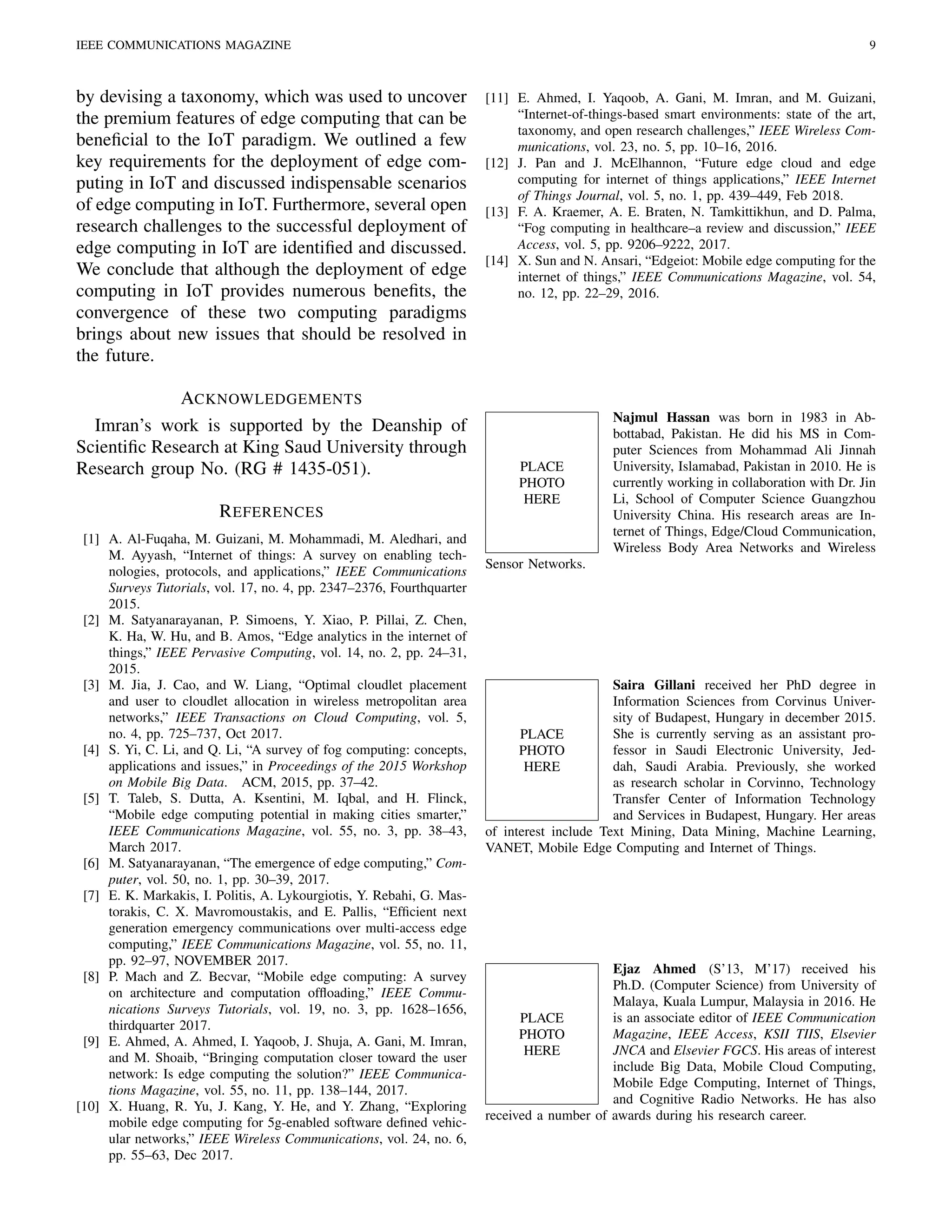 IEEE COMMUNICATIONS MAGAZINE 9
by devising a taxonomy, which was used to uncover
the premium features of edge computing that can be
beneﬁcial to the IoT paradigm. We outlined a few
key requirements for the deployment of edge com-
puting in IoT and discussed indispensable scenarios
of edge computing in IoT. Furthermore, several open
research challenges to the successful deployment of
edge computing in IoT are identiﬁed and discussed.
We conclude that although the deployment of edge
computing in IoT provides numerous beneﬁts, the
convergence of these two computing paradigms
brings about new issues that should be resolved in
the future.
ACKNOWLEDGEMENTS
Imran’s work is supported by the Deanship of
Scientiﬁc Research at King Saud University through
Research group No. (RG # 1435-051).
REFERENCES
[1] A. Al-Fuqaha, M. Guizani, M. Mohammadi, M. Aledhari, and
M. Ayyash, “Internet of things: A survey on enabling tech-
nologies, protocols, and applications,” IEEE Communications
Surveys Tutorials, vol. 17, no. 4, pp. 2347–2376, Fourthquarter
2015.
[2] M. Satyanarayanan, P. Simoens, Y. Xiao, P. Pillai, Z. Chen,
K. Ha, W. Hu, and B. Amos, “Edge analytics in the internet of
things,” IEEE Pervasive Computing, vol. 14, no. 2, pp. 24–31,
2015.
[3] M. Jia, J. Cao, and W. Liang, “Optimal cloudlet placement
and user to cloudlet allocation in wireless metropolitan area
networks,” IEEE Transactions on Cloud Computing, vol. 5,
no. 4, pp. 725–737, Oct 2017.
[4] S. Yi, C. Li, and Q. Li, “A survey of fog computing: concepts,
applications and issues,” in Proceedings of the 2015 Workshop
on Mobile Big Data. ACM, 2015, pp. 37–42.
[5] T. Taleb, S. Dutta, A. Ksentini, M. Iqbal, and H. Flinck,
“Mobile edge computing potential in making cities smarter,”
IEEE Communications Magazine, vol. 55, no. 3, pp. 38–43,
March 2017.
[6] M. Satyanarayanan, “The emergence of edge computing,” Com-
puter, vol. 50, no. 1, pp. 30–39, 2017.
[7] E. K. Markakis, I. Politis, A. Lykourgiotis, Y. Rebahi, G. Mas-
torakis, C. X. Mavromoustakis, and E. Pallis, “Efﬁcient next
generation emergency communications over multi-access edge
computing,” IEEE Communications Magazine, vol. 55, no. 11,
pp. 92–97, NOVEMBER 2017.
[8] P. Mach and Z. Becvar, “Mobile edge computing: A survey
on architecture and computation ofﬂoading,” IEEE Commu-
nications Surveys Tutorials, vol. 19, no. 3, pp. 1628–1656,
thirdquarter 2017.
[9] E. Ahmed, A. Ahmed, I. Yaqoob, J. Shuja, A. Gani, M. Imran,
and M. Shoaib, “Bringing computation closer toward the user
network: Is edge computing the solution?” IEEE Communica-
tions Magazine, vol. 55, no. 11, pp. 138–144, 2017.
[10] X. Huang, R. Yu, J. Kang, Y. He, and Y. Zhang, “Exploring
mobile edge computing for 5g-enabled software deﬁned vehic-
ular networks,” IEEE Wireless Communications, vol. 24, no. 6,
pp. 55–63, Dec 2017.
[11] E. Ahmed, I. Yaqoob, A. Gani, M. Imran, and M. Guizani,
“Internet-of-things-based smart environments: state of the art,
taxonomy, and open research challenges,” IEEE Wireless Com-
munications, vol. 23, no. 5, pp. 10–16, 2016.
[12] J. Pan and J. McElhannon, “Future edge cloud and edge
computing for internet of things applications,” IEEE Internet
of Things Journal, vol. 5, no. 1, pp. 439–449, Feb 2018.
[13] F. A. Kraemer, A. E. Braten, N. Tamkittikhun, and D. Palma,
“Fog computing in healthcare–a review and discussion,” IEEE
Access, vol. 5, pp. 9206–9222, 2017.
[14] X. Sun and N. Ansari, “Edgeiot: Mobile edge computing for the
internet of things,” IEEE Communications Magazine, vol. 54,
no. 12, pp. 22–29, 2016.
PLACE
PHOTO
HERE
Najmul Hassan was born in 1983 in Ab-
bottabad, Pakistan. He did his MS in Com-
puter Sciences from Mohammad Ali Jinnah
University, Islamabad, Pakistan in 2010. He is
currently working in collaboration with Dr. Jin
Li, School of Computer Science Guangzhou
University China. His research areas are In-
ternet of Things, Edge/Cloud Communication,
Wireless Body Area Networks and Wireless
Sensor Networks.
PLACE
PHOTO
HERE
Saira Gillani received her PhD degree in
Information Sciences from Corvinus Univer-
sity of Budapest, Hungary in december 2015.
She is currently serving as an assistant pro-
fessor in Saudi Electronic University, Jed-
dah, Saudi Arabia. Previously, she worked
as research scholar in Corvinno, Technology
Transfer Center of Information Technology
and Services in Budapest, Hungary. Her areas
of interest include Text Mining, Data Mining, Machine Learning,
VANET, Mobile Edge Computing and Internet of Things.
PLACE
PHOTO
HERE
Ejaz Ahmed (S’13, M’17) received his
Ph.D. (Computer Science) from University of
Malaya, Kuala Lumpur, Malaysia in 2016. He
is an associate editor of IEEE Communication
Magazine, IEEE Access, KSII TIIS, Elsevier
JNCA and Elsevier FGCS. His areas of interest
include Big Data, Mobile Cloud Computing,
Mobile Edge Computing, Internet of Things,
and Cognitive Radio Networks. He has also
received a number of awards during his research career.
 