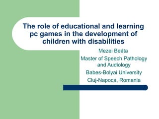 The role of educational and learning
  pc games in the development of
      children with disabilities
                        Mezei Beáta
                 Master of Speech Pathology
                        and Audiology
                  Babes-Bolyai University
                   Cluj-Napoca, Romania
 