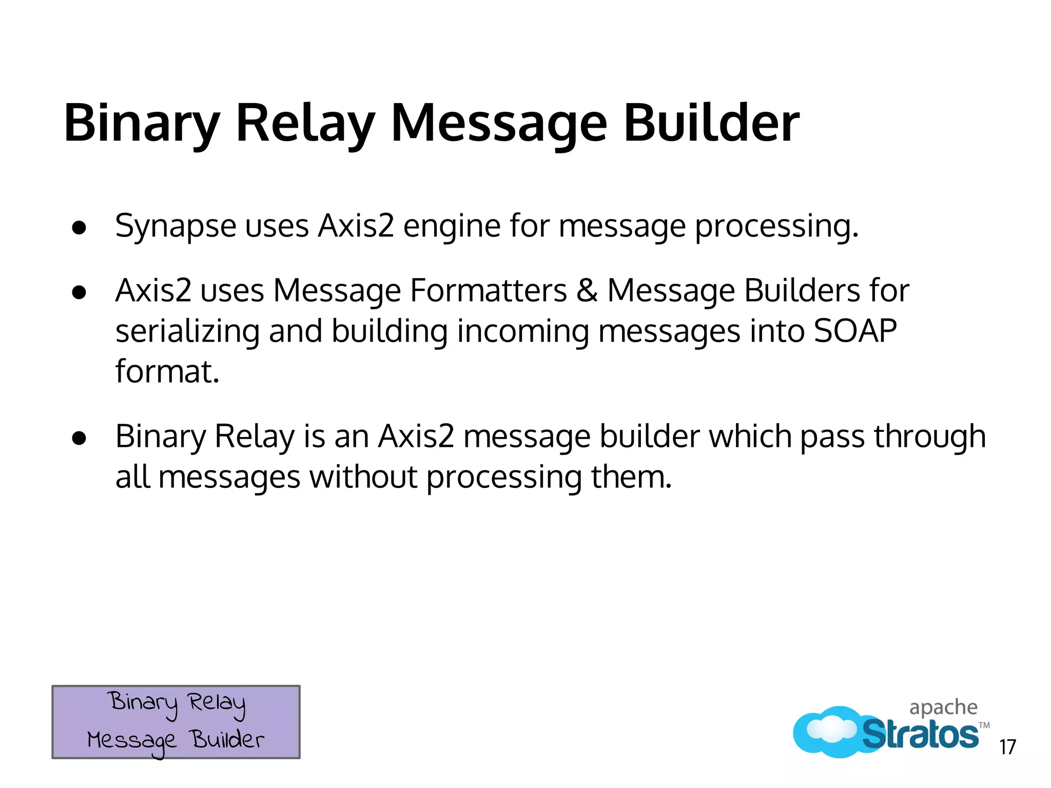 Binary Relay Message Builder
● Synapse uses Axis2 engine for message processing.
● Axis2 uses Message Formatters & Message Builders for
serializing and building incoming messages into SOAP
format.
● Binary Relay is an Axis2 message builder which pass through
all messages without processing them.
Binary Relay
Message Builder 17
 
