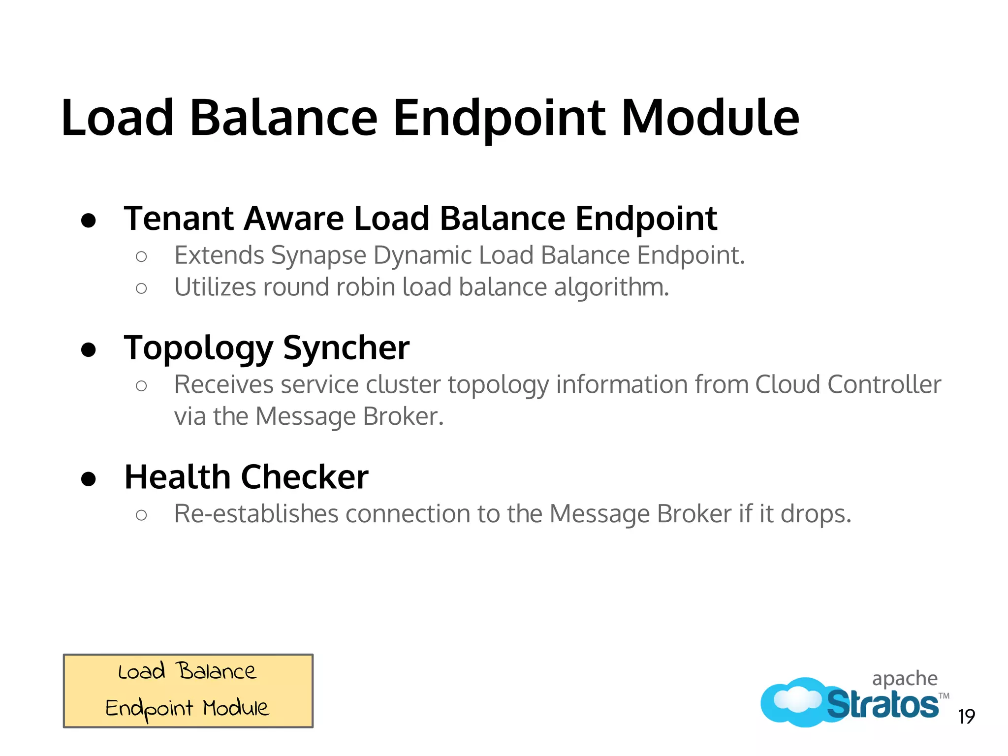 Load Balance Endpoint Module
● Tenant Aware Load Balance Endpoint
○ Extends Synapse Dynamic Load Balance Endpoint.
○ Utilizes round robin load balance algorithm.
● Topology Syncher
○ Receives service cluster topology information from Cloud Controller
via the Message Broker.
● Health Checker
○ Re-establishes connection to the Message Broker if it drops.
Load Balance
Endpoint Module 19
 