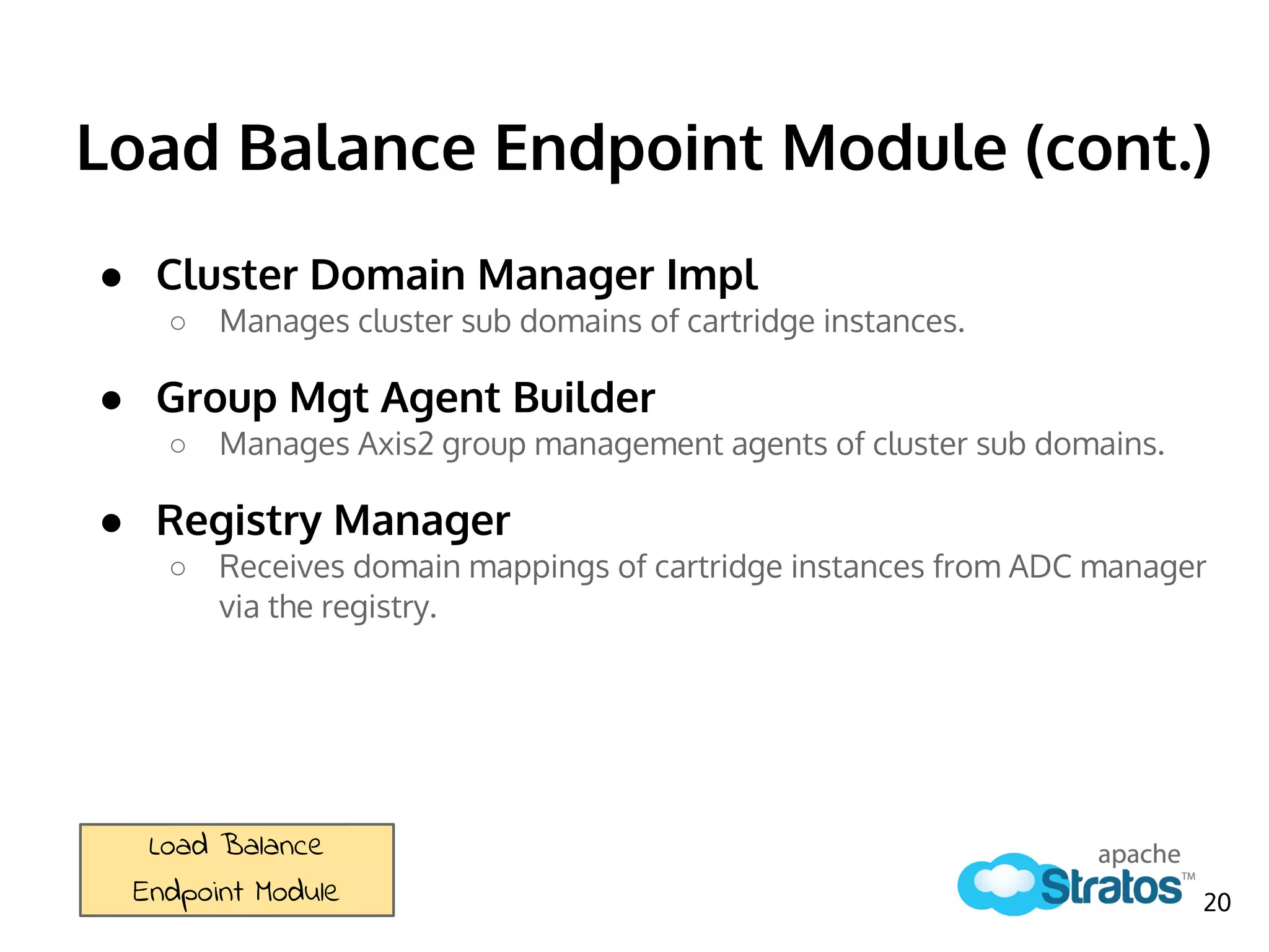 Load Balance Endpoint Module (cont.)
● Cluster Domain Manager Impl
○ Manages cluster sub domains of cartridge instances.
● Group Mgt Agent Builder
○ Manages Axis2 group management agents of cluster sub domains.
● Registry Manager
○ Receives domain mappings of cartridge instances from ADC manager
via the registry.
Load Balance
Endpoint Module 20
 