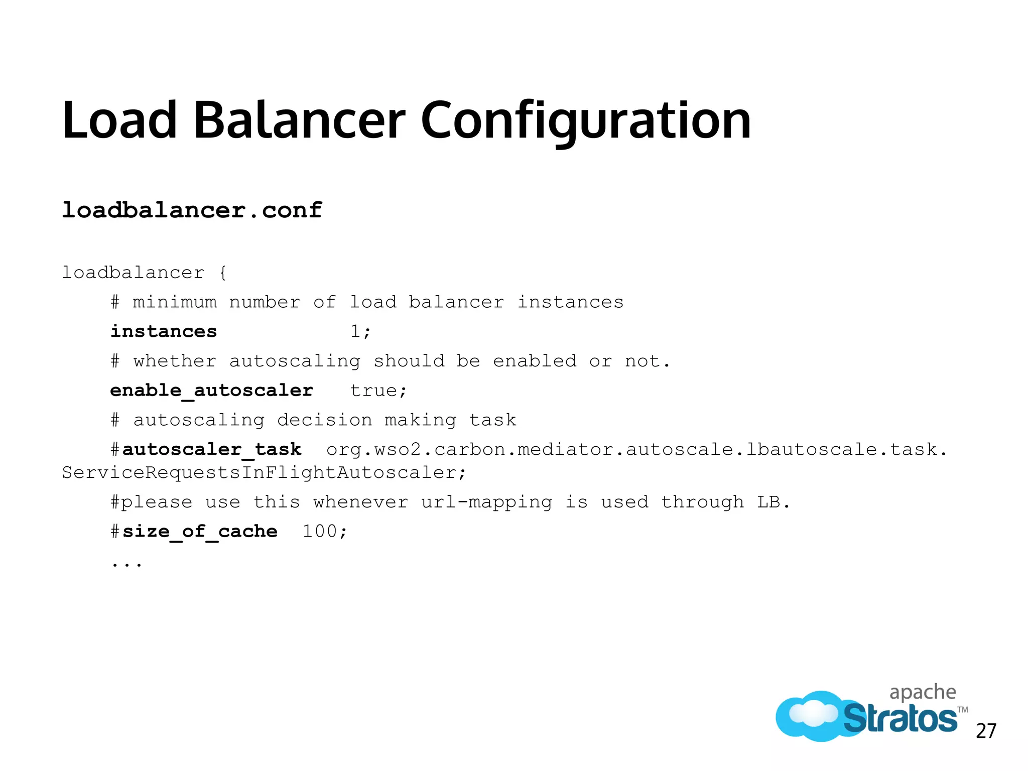 Load Balancer Configuration
loadbalancer.conf
loadbalancer {
# minimum number of load balancer instances
instances 1;
# whether autoscaling should be enabled or not.
enable_autoscaler true;
# autoscaling decision making task
#autoscaler_task org.wso2.carbon.mediator.autoscale.lbautoscale.task.
ServiceRequestsInFlightAutoscaler;
#please use this whenever url-mapping is used through LB.
#size_of_cache 100;
...
27
 