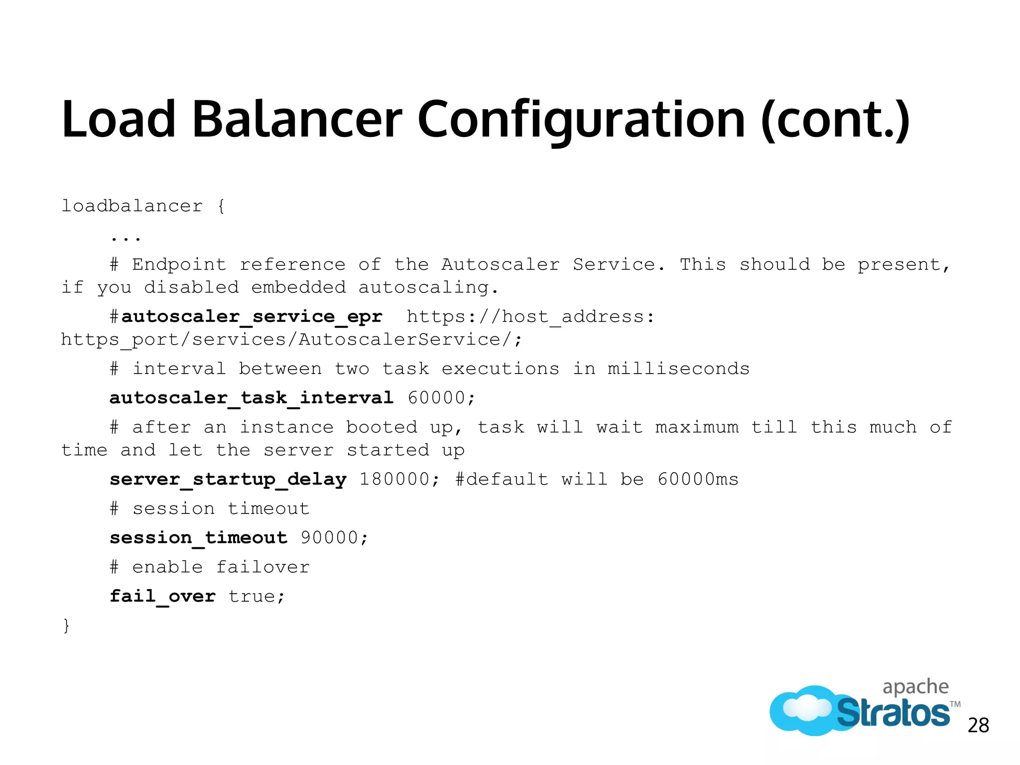 Load Balancer Configuration (cont.)
loadbalancer {
...
# Endpoint reference of the Autoscaler Service. This should be present,
if you disabled embedded autoscaling.
#autoscaler_service_epr https://host_address:
https_port/services/AutoscalerService/;
# interval between two task executions in milliseconds
autoscaler_task_interval 60000;
# after an instance booted up, task will wait maximum till this much of
time and let the server started up
server_startup_delay 180000; #default will be 60000ms
# session timeout
session_timeout 90000;
# enable failover
fail_over true;
}
28
 