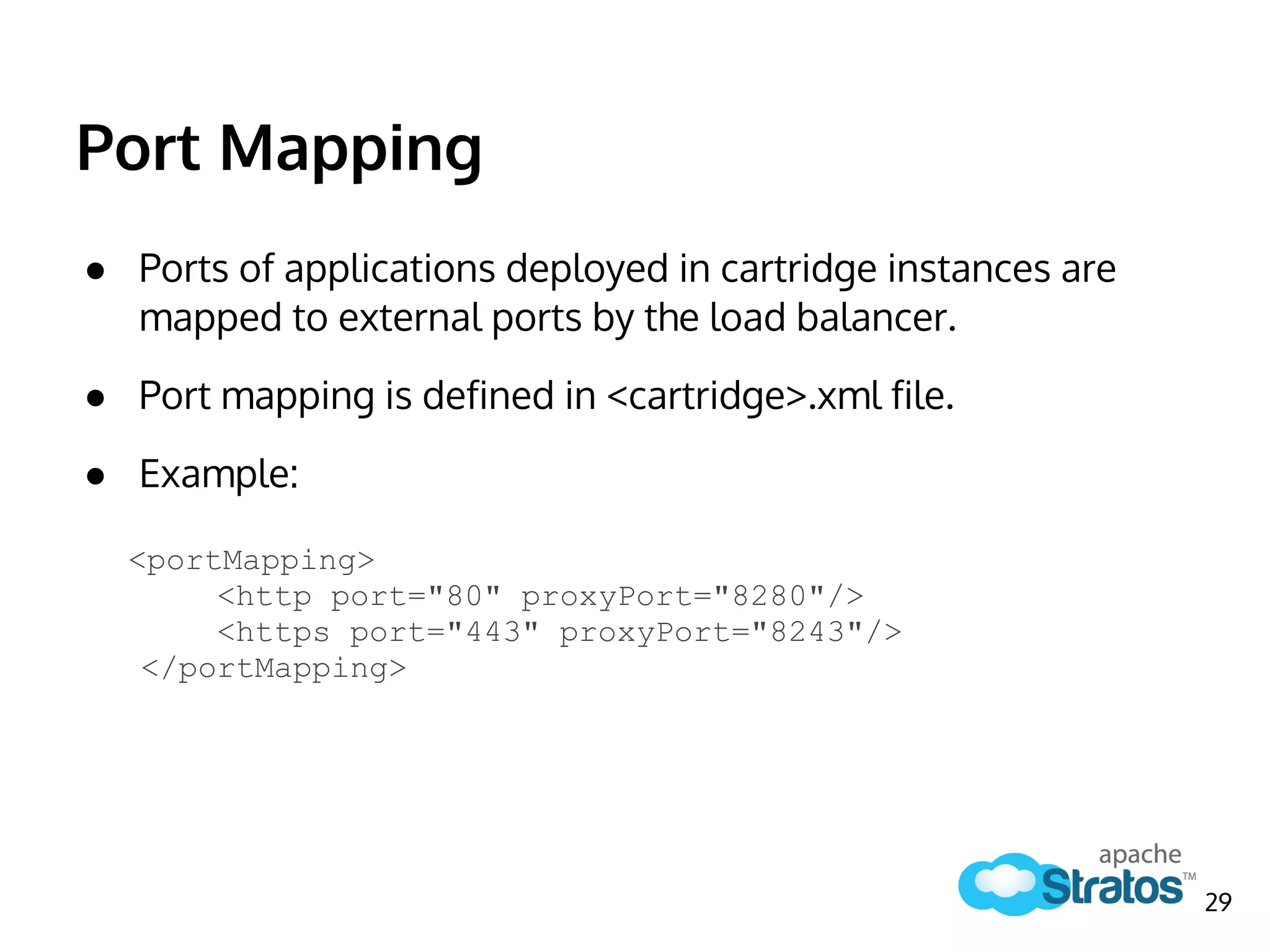 Port Mapping
● Ports of applications deployed in cartridge instances are
mapped to external ports by the load balancer.
● Port mapping is defined in <cartridge>.xml file.
● Example:
<portMapping>
<http port="80" proxyPort="8280"/>
<https port="443" proxyPort="8243"/>
</portMapping>
29
 