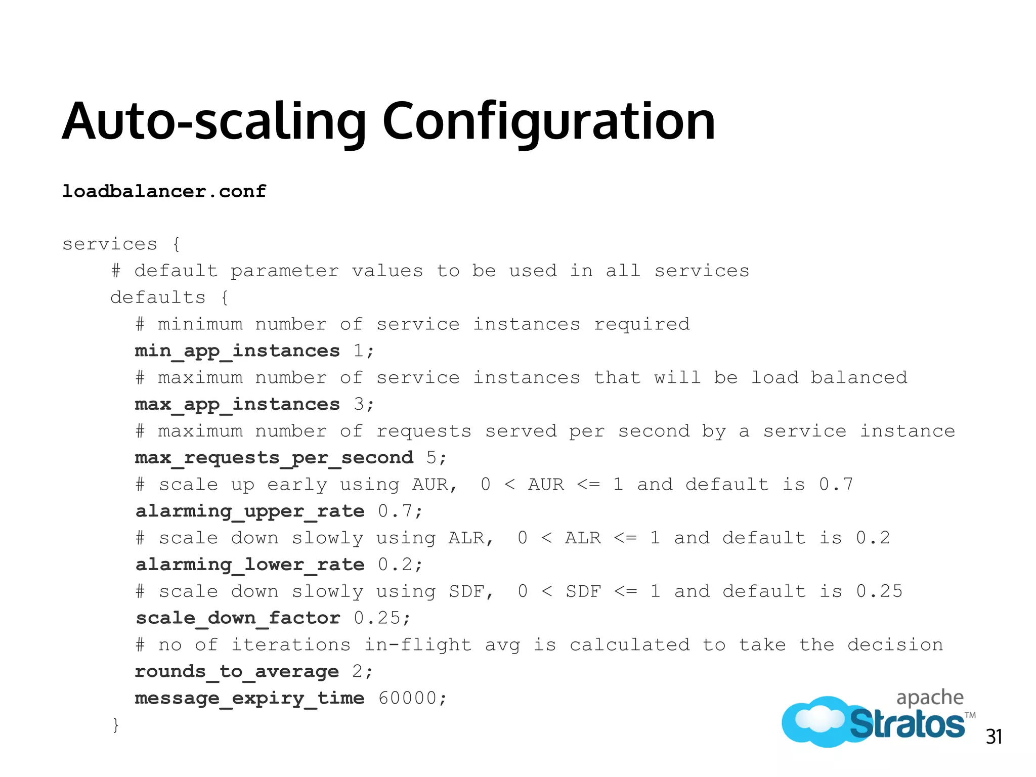 Auto-scaling Configuration
loadbalancer.conf
services {
# default parameter values to be used in all services
defaults {
# minimum number of service instances required
min_app_instances 1;
# maximum number of service instances that will be load balanced
max_app_instances 3;
# maximum number of requests served per second by a service instance
max_requests_per_second 5;
# scale up early using AUR, 0 < AUR <= 1 and default is 0.7
alarming_upper_rate 0.7;
# scale down slowly using ALR, 0 < ALR <= 1 and default is 0.2
alarming_lower_rate 0.2;
# scale down slowly using SDF, 0 < SDF <= 1 and default is 0.25
scale_down_factor 0.25;
# no of iterations in-flight avg is calculated to take the decision
rounds_to_average 2;
message_expiry_time 60000;
}
31
 