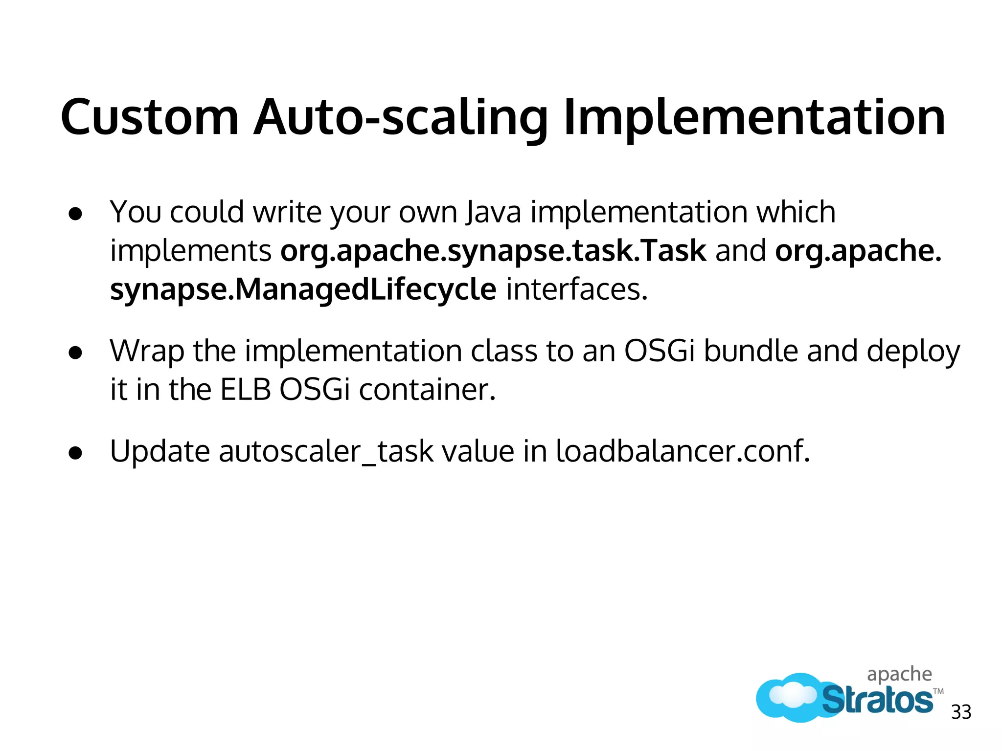 Custom Auto-scaling Implementation
● You could write your own Java implementation which
implements org.apache.synapse.task.Task and org.apache.
synapse.ManagedLifecycle interfaces.
● Wrap the implementation class to an OSGi bundle and deploy
it in the ELB OSGi container.
● Update autoscaler_task value in loadbalancer.conf.
33
 