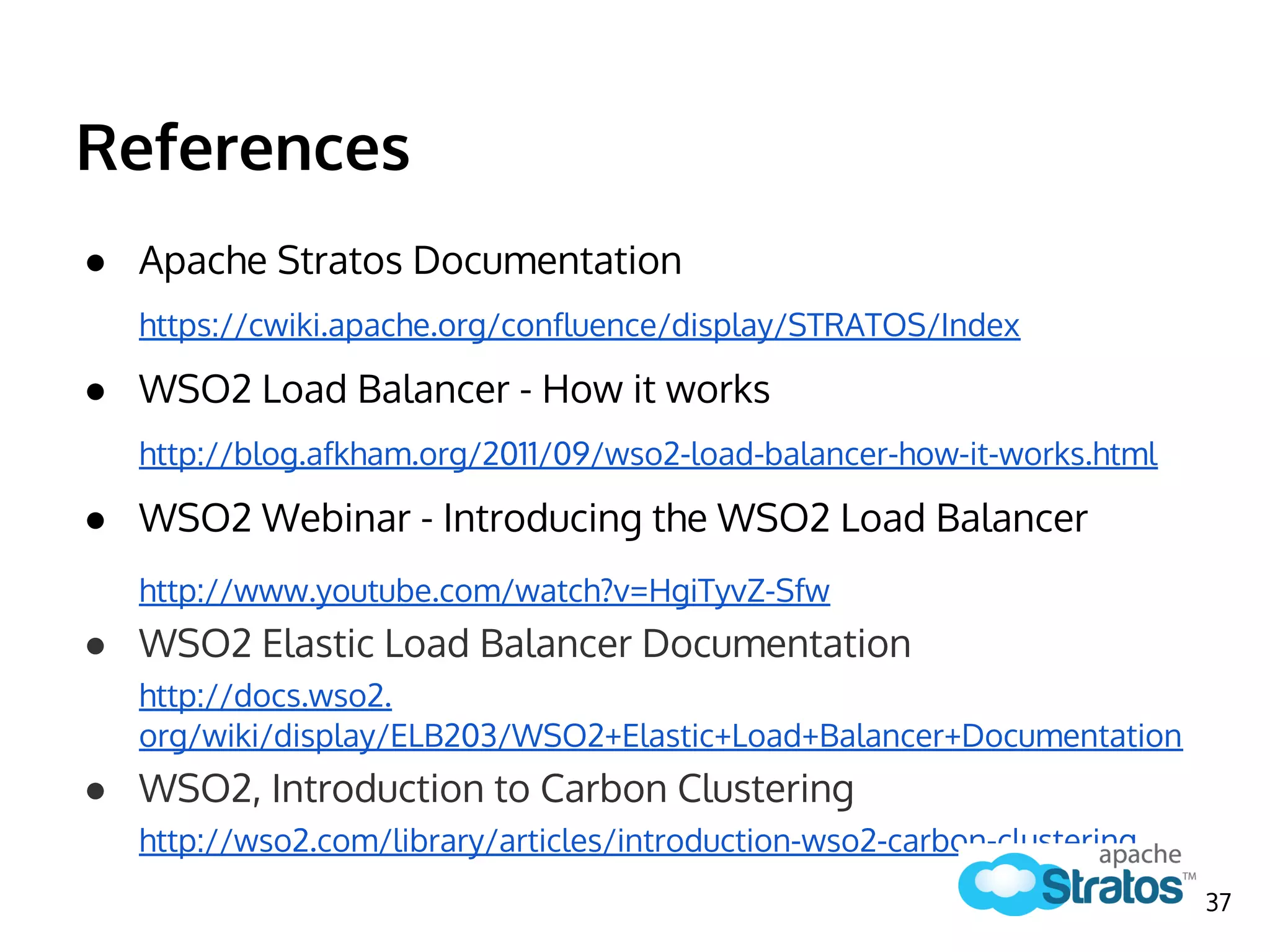 References
● Apache Stratos Documentation
https://cwiki.apache.org/confluence/display/STRATOS/Index
● WSO2 Load Balancer - How it works
http://blog.afkham.org/2011/09/wso2-load-balancer-how-it-works.html
● WSO2 Webinar - Introducing the WSO2 Load Balancer
http://www.youtube.com/watch?v=HgiTyvZ-Sfw
● WSO2 Elastic Load Balancer Documentation
http://docs.wso2.
org/wiki/display/ELB203/WSO2+Elastic+Load+Balancer+Documentation
● WSO2, Introduction to Carbon Clustering
http://wso2.com/library/articles/introduction-wso2-carbon-clustering
37
 