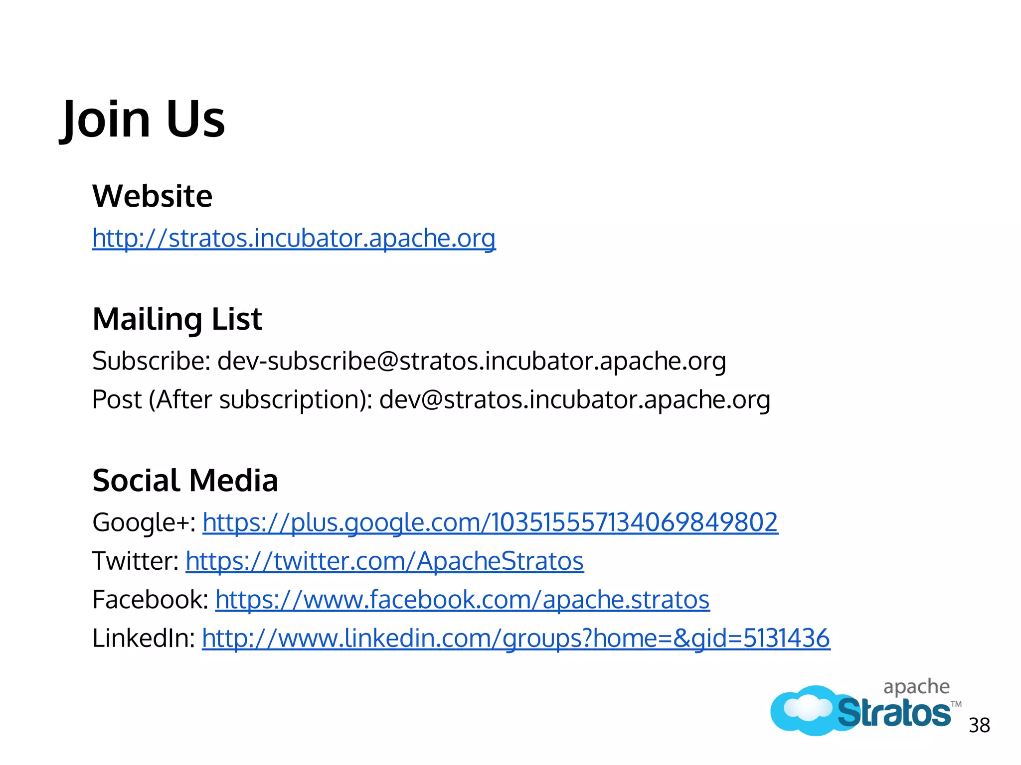 Website
http://stratos.incubator.apache.org
Mailing List
Subscribe: dev-subscribe@stratos.incubator.apache.org
Post (After subscription): dev@stratos.incubator.apache.org
Social Media
Google+: https://plus.google.com/103515557134069849802
Twitter: https://twitter.com/ApacheStratos
Facebook: https://www.facebook.com/apache.stratos
LinkedIn: http://www.linkedin.com/groups?home=&gid=5131436
38
Join Us
 