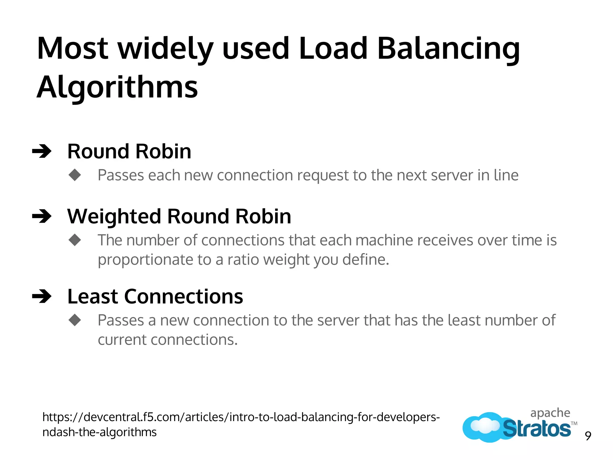 Most widely used Load Balancing
Algorithms
➔ Round Robin
◆ Passes each new connection request to the next server in line
➔ Weighted Round Robin
◆ The number of connections that each machine receives over time is
proportionate to a ratio weight you define.
➔ Least Connections
◆ Passes a new connection to the server that has the least number of
current connections.
https://devcentral.f5.com/articles/intro-to-load-balancing-for-developers-
ndash-the-algorithms 9
 