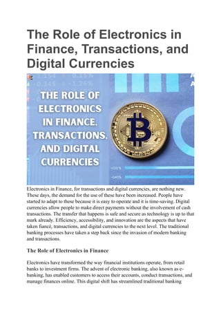 The Role of Electronics in
Finance, Transactions, and
Digital Currencies
Electronics in Finance, for transactions and digital currencies, are nothing new.
These days, the demand for the use of these have been increased. People have
started to adapt to these because it is easy to operate and it is time-saving. Digital
currencies allow people to make direct payments without the involvement of cash
transactions. The transfer that happens is safe and secure as technology is up to that
mark already. Efficiency, accessibility, and innovation are the aspects that have
taken fiancé, transactions, and digital currencies to the next level. The traditional
banking processes have taken a step back since the invasion of modern banking
and transactions.
The Role of Electronics in Finance
Electronics have transformed the way financial institutions operate, from retail
banks to investment firms. The advent of electronic banking, also known as e-
banking, has enabled customers to access their accounts, conduct transactions, and
manage finances online. This digital shift has streamlined traditional banking
 