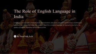 The Role of English Language in
India
Languages are crucial for communication, administration, education, and social aspirations in a multilingual
and pluralistic society like India. The country's need for a common language for interaction has led to the
uptake of English, impacting various aspects of life.
by English Lab
 