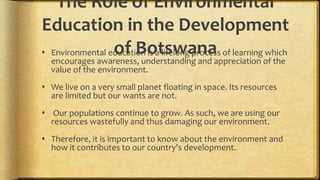 The Role of Environmental
Education in the Development
of Botswana Environmental education is a lifelong process of learning which
encourages awareness, understanding and appreciation of the
value of the environment.
 We live on a very small planet floating in space. Its resources
are limited but our wants are not.
 Our populations continue to grow. As such, we are using our
resources wastefully and thus damaging our environment.
 Therefore, it is important to know about the environment and
how it contributes to our country's development.
 
