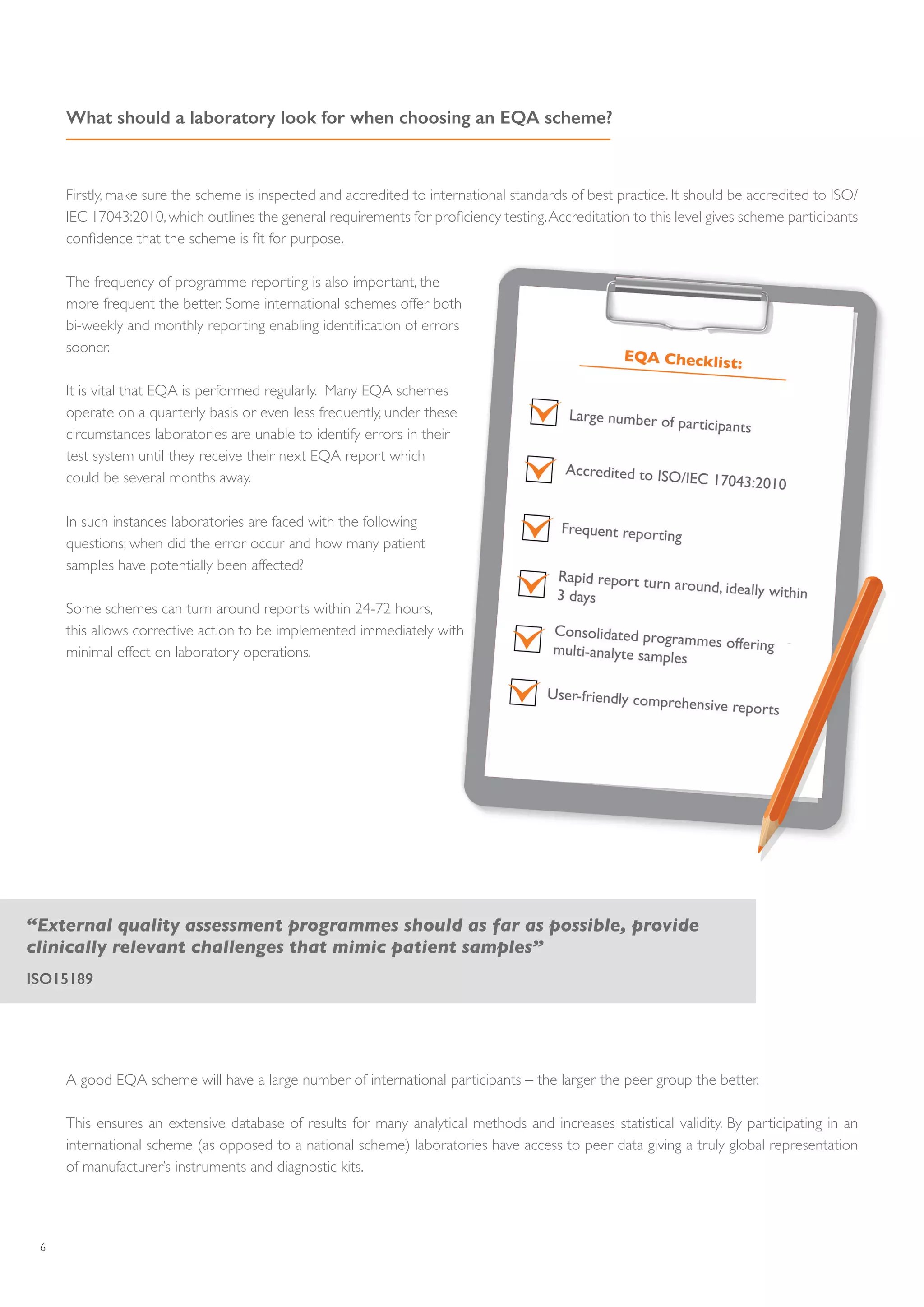 6
What should a laboratory look for when choosing an EQA scheme?
Firstly, make sure the scheme is inspected and accredited to international standards of best practice. It should be accredited to ISO/
IEC 17043:2010, which outlines the general requirements for proficiency testing.Accreditation to this level gives scheme participants
confidence that the scheme is fit for purpose.
The frequency of programme reporting is also important, the
more frequent the better. Some international schemes offer both
bi-weekly and monthly reporting enabling identification of errors
sooner.
It is vital that EQA is performed regularly. Many EQA schemes
operate on a quarterly basis or even less frequently, under these
circumstances laboratories are unable to identify errors in their
test system until they receive their next EQA report which
could be several months away.
In such instances laboratories are faced with the following
questions; when did the error occur and how many patient
samples have potentially been affected?
Some schemes can turn around reports within 24-72 hours,
this allows corrective action to be implemented immediately with
minimal effect on laboratory operations.
“External quality assessment programmes should as far as possible, provide
clinically relevant challenges that mimic patient samples”
ISO15189
A good EQA scheme will have a large number of international participants – the larger the peer group the better.
This ensures an extensive database of results for many analytical methods and increases statistical validity. By participating in an
international scheme (as opposed to a national scheme) laboratories have access to peer data giving a truly global representation
of manufacturer’s instruments and diagnostic kits.
 