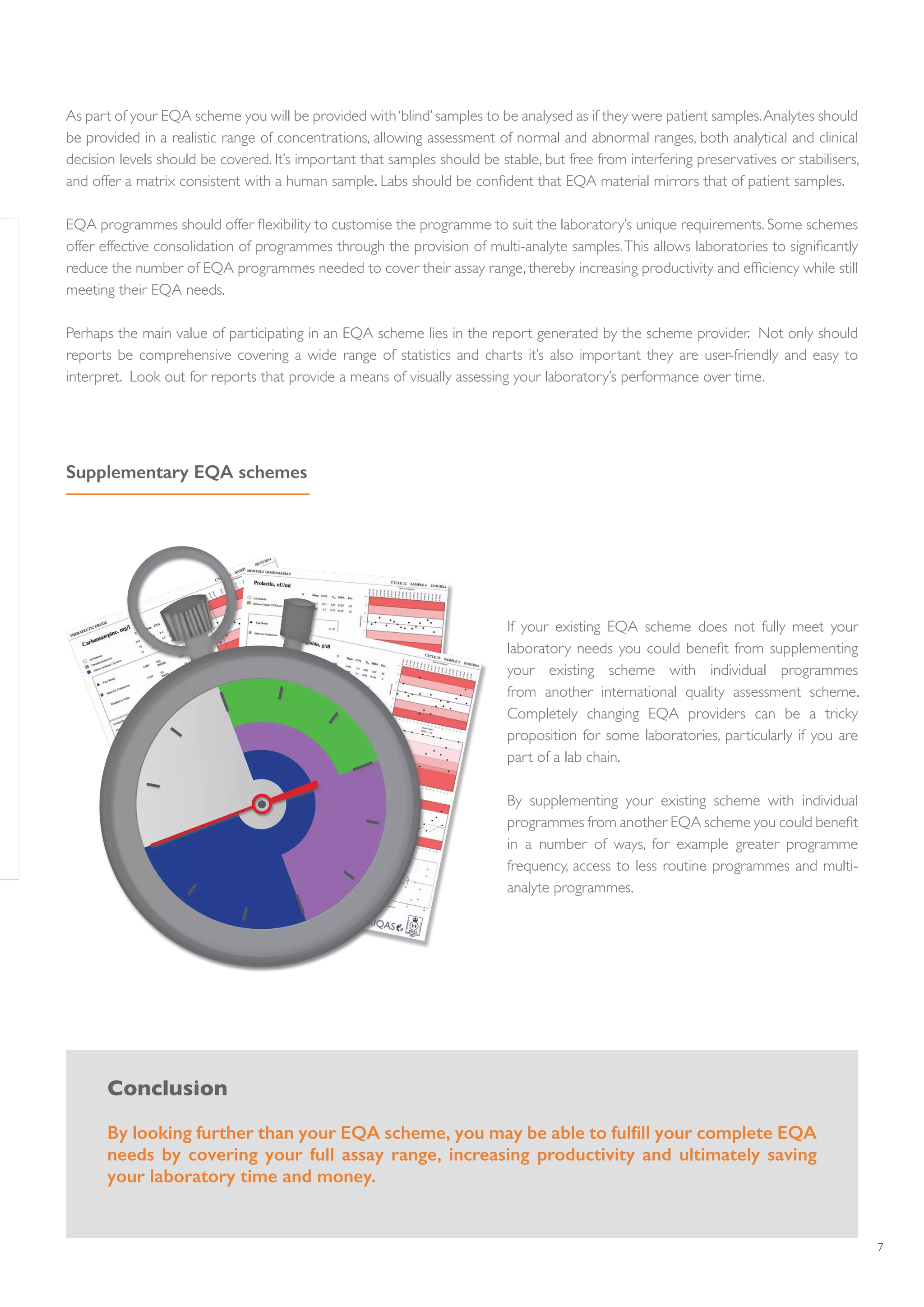 7
Supplementary EQA schemes
As part of your EQA scheme you will be provided with‘blind’samples to be analysed as if they were patient samples.Analytes should
be provided in a realistic range of concentrations, allowing assessment of normal and abnormal ranges, both analytical and clinical
decision levels should be covered. It’s important that samples should be stable, but free from interfering preservatives or stabilisers,
and offer a matrix consistent with a human sample. Labs should be confident that EQA material mirrors that of patient samples.
EQA programmes should offer flexibility to customise the programme to suit the laboratory’s unique requirements. Some schemes
offer effective consolidation of programmes through the provision of multi-analyte samples.This allows laboratories to significantly
reduce the number of EQA programmes needed to cover their assay range, thereby increasing productivity and efficiency while still
meeting their EQA needs.
Perhaps the main value of participating in an EQA scheme lies in the report generated by the scheme provider. Not only should
reports be comprehensive covering a wide range of statistics and charts it’s also important they are user-friendly and easy to
interpret. Look out for reports that provide a means of visually assessing your laboratory’s performance over time.
If your existing EQA scheme does not fully meet your
laboratory needs you could benefit from supplementing
your existing scheme with individual programmes
from another international quality assessment scheme.
Completely changing EQA providers can be a tricky
proposition for some laboratories, particularly if you are
part of a lab chain.
By supplementing your existing scheme with individual
programmes from another EQA scheme you could benefit
in a number of ways, for example greater programme
frequency, access to less routine programmes and multi-
analyte programmes.
Conclusion
By looking further than your EQA scheme, you may be able to fulfill your complete EQA
needs by covering your full assay range, increasing productivity and ultimately saving
your laboratory time and money.
 