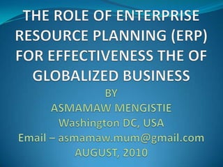 THE ROLE OF ENTERPRISE RESOURCE PLANNING (ERP) FOR EFFECTIVENESS THE OF GLOBALIZED BUSINESS BY ASMAMAW MENGISTIEWashington DC, USAEmail – asmamaw.mum@gmail.comAUGUST, 2010 