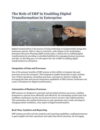 The Role of ERP in Enabling Digital
Transformation in Enterprise
Digital transformation is the process of using technology to fundamentally change how
businesses operate, deliver value to customers, and compete in the marketplace.
Enterprise Resource Planning (ERP) systems play a critical role in enabling digital
transformation by providing a centralized platform for managing business processes
and data. In this blog post, we will explore the role of ERP in enabling digital
transformation in enterprises.
Integration of Data and Processes
One of the primary benefits of ERP systems is their ability to integrate data and
processes across the enterprise. This integration enables businesses to gain a holistic
view of their operations, streamline processes, and improve decision-making. By
leveraging the data and process integration capabilities of ERP systems, businesses can
create a foundation for digital transformation.
Automation of Business Processes
ERP systems are designed to automate and streamline business processes, enabling
businesses to operate more efficiently and effectively. By automating routine tasks and
workflows, businesses can free up resources to focus on more value-added activities.
This automation also enables businesses to scale operations more easily and adapt to
changing market conditions, a key aspect of digital transformation.
Real-Time Analytics and Reporting
ERP systems provide real-time analytics and reporting capabilities, enabling businesses
to gain insights into their operations and make data-driven decisions. By leveraging
 