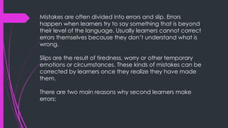 Mistakes are often divided into errors and slip. Errors
happen when learners try to say something that is beyond
their level of the language. Usually learners cannot correct
errors themselves because they don’t understand what is
wrong.
Slips are the result of tiredness, worry or other temporary
emotions or circumstances. These kinds of mistakes can be
corrected by learners once they realize they have made
them.
There are two main reasons why second learners make
errors;
 