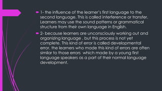  1- the influence of the learner’s first language to the
second language. This is called interference or transfer.
Learners may use the sound patterns or grammatical
structure from their own language in English.
 2- because learners are unconsciously working out and
organizing language , but this process is not yet
complete. This kind of error is called developmental
error. the learners who made this kind of errors are often
similar to those errors which made by a young first
language speakers as a part of their normal language
development.
 