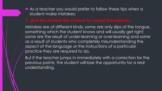  As a teacher you would prefer to follow these tips when a
student make mistakes;
1- give the student the chance to correct themselves:-
Mistakes are of different kinds, some are only slips of the tongue,
something which the student knows and will usually get right;
some are the result of under-learning or over-learning and some
as a result of students who completely misunderstanding the
aspect of the language or the instructions of a particular
practice they are required to do.
But if the teacher jumps in immediately with a correction for the
previous points, the student will lose the opportunity for a real
understanding.
 
