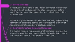 2- Involve the class;
If the student is not able to provide self-correction the teacher
should invite other students in the class to comment before
providing the correct language, this way helps to keep all the
class involved.
By correcting each other it makes clear that language learning
for them is a corporate activity and it reduces the element of
teacher domination and over-zealous correction.
3- the student must use the correct language;
If a student made a mistake and another student provides the
correct answer, the teacher must invite the student who made
the mistake to say the complete the correct form.
 