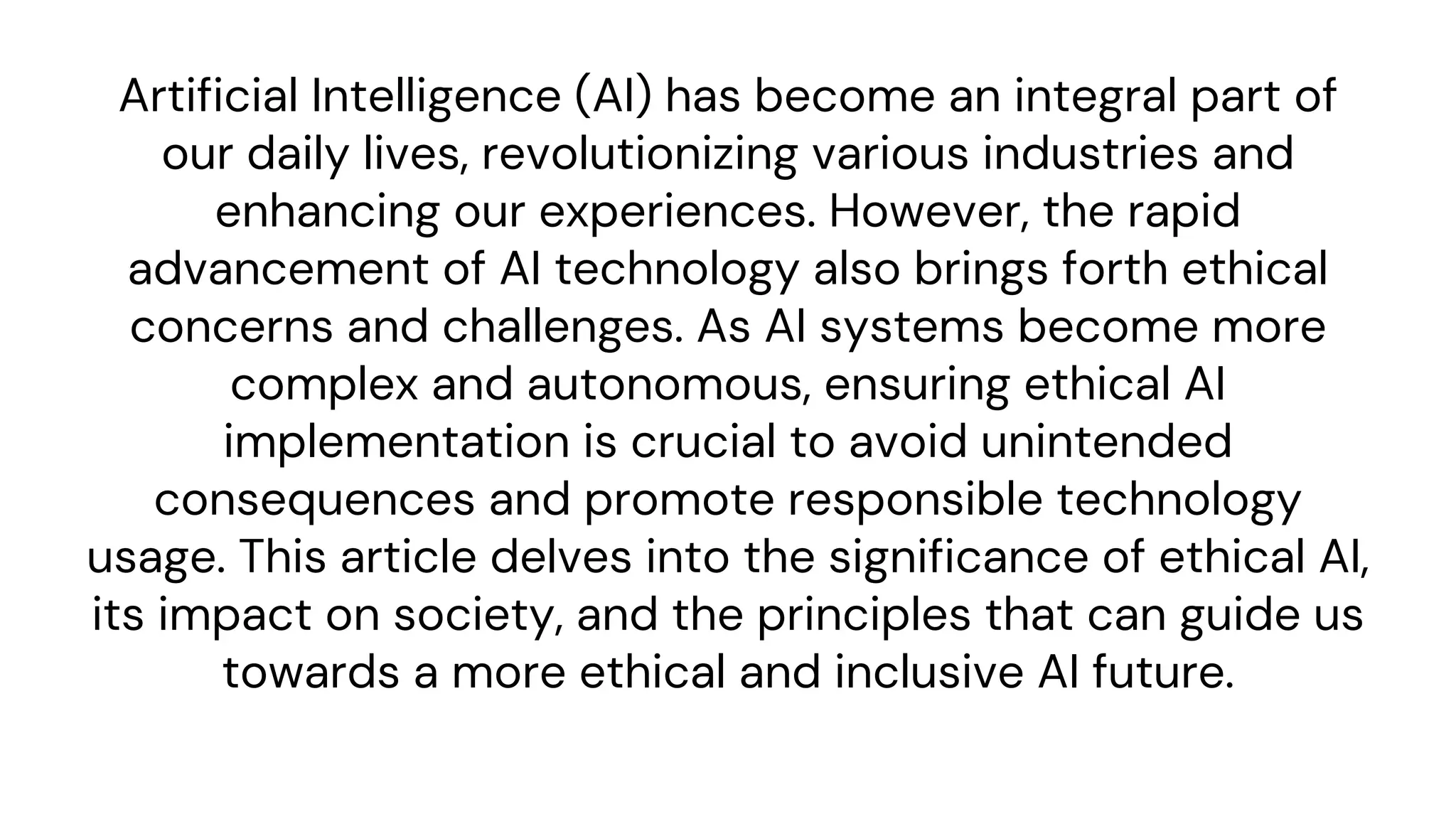 Artificial Intelligence (AI) has become an integral part of
our daily lives, revolutionizing various industries and
enhancing our experiences. However, the rapid
advancement of AI technology also brings forth ethical
concerns and challenges. As AI systems become more
complex and autonomous, ensuring ethical AI
implementation is crucial to avoid unintended
consequences and promote responsible technology
usage. This article delves into the significance of ethical AI,
its impact on society, and the principles that can guide us
towards a more ethical and inclusive AI future.
 