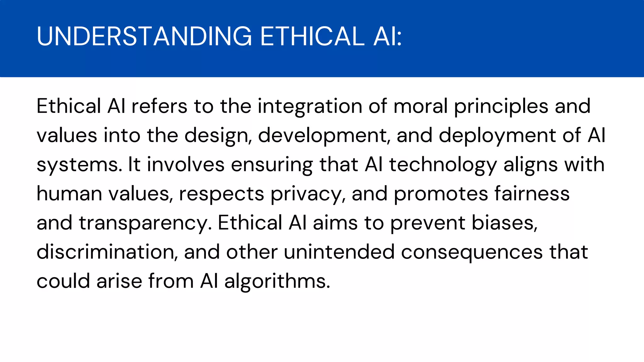 Ethical AI refers to the integration of moral principles and
values into the design, development, and deployment of AI
systems. It involves ensuring that AI technology aligns with
human values, respects privacy, and promotes fairness
and transparency. Ethical AI aims to prevent biases,
discrimination, and other unintended consequences that
could arise from AI algorithms.
UNDERSTANDING ETHICAL AI:
 