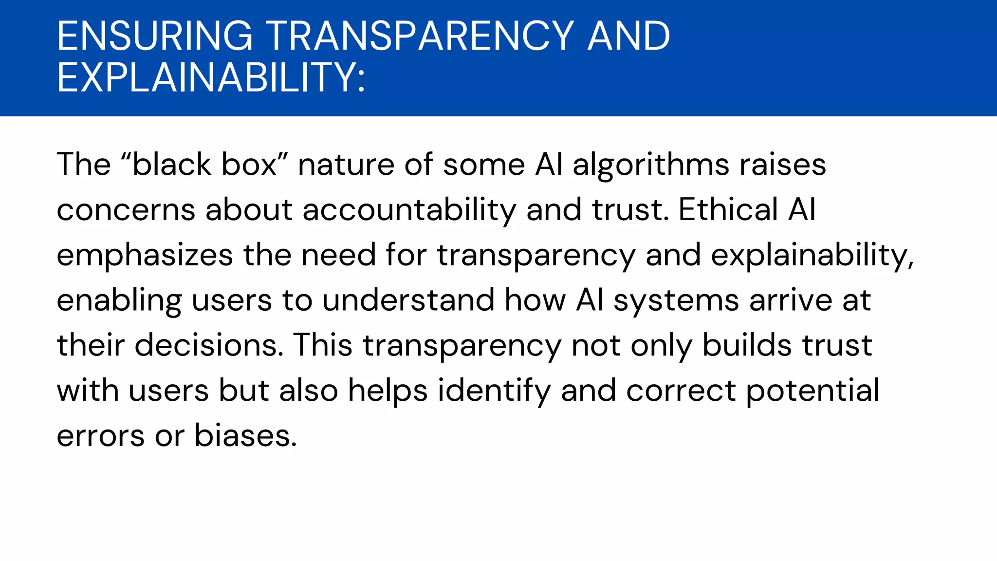 The “black box” nature of some AI algorithms raises
concerns about accountability and trust. Ethical AI
emphasizes the need for transparency and explainability,
enabling users to understand how AI systems arrive at
their decisions. This transparency not only builds trust
with users but also helps identify and correct potential
errors or biases.
ENSURING TRANSPARENCY AND
EXPLAINABILITY:
 