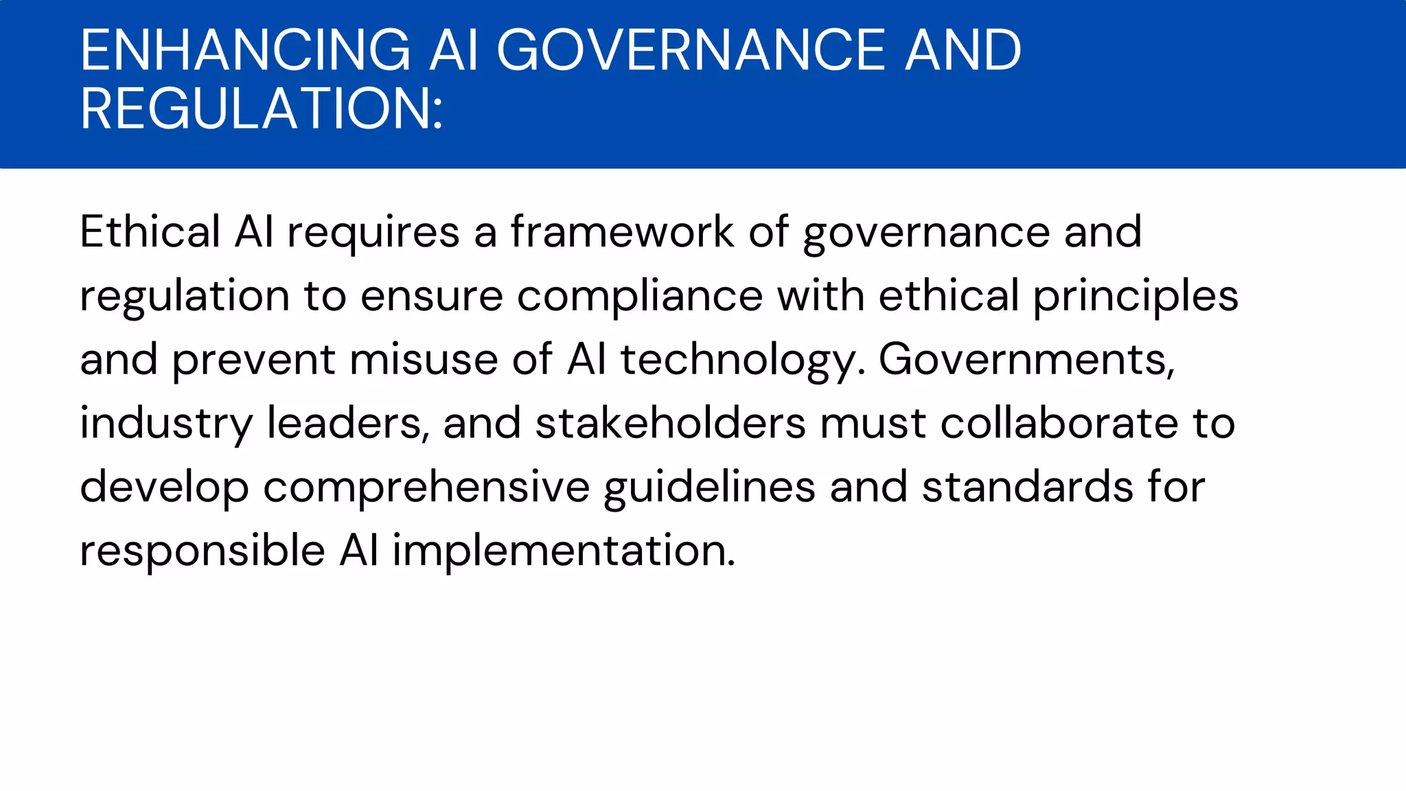 Ethical AI requires a framework of governance and
regulation to ensure compliance with ethical principles
and prevent misuse of AI technology. Governments,
industry leaders, and stakeholders must collaborate to
develop comprehensive guidelines and standards for
responsible AI implementation.
ENHANCING AI GOVERNANCE AND
REGULATION:
 