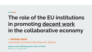 The role of the EU institutions
in promoting decent work
in the collaborative economy
– Antonio Aloisi
Università Commerciale Bocconi, Milano
Labour 2030, Rethinking the Future of Work
Porto, 13 - 14 July 2017
 