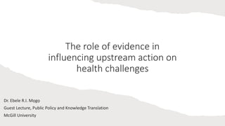 The role of evidence in
influencing upstream action on
health challenges
Dr. Ebele R.I. Mọgọ
Guest Lecture, Public Policy and Knowledge Translation
McGill University
 